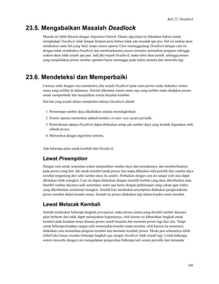 Bab 23. Deadlock
23.5. Mengabaikan Masalah Deadlock
Metode ini lebih dikenal dengan Algoritma Ostrich. Dalam algoritma ini dikatakan bahwa untuk
menghadapi Deadlock ialah dengan berpura-pura bahwa tidak ada masalah apa pun. Hal ini seakan-akan
melakukan suatu hal yang fatal, tetapi sistem operasi Unix menanggulangi Deadlock dengan cara ini
dengan tidak mendeteksi Deadlock dan membiarkannya secara otomatis mematikan program sehingga
seakan-akan tidak terjadi apa pun. Jadi jika terjadi Deadlock, maka tabel akan penuh, sehingga proses
yang menjalankan proses melalui operator harus menunggu pada waktu tertantu dan mencoba lagi.
23.6. Mendeteksi dan Memperbaiki
Caranya ialah dengan cara mendeteksi jika terjadi Deadlock pada suatu proses maka dideteksi sistem
mana yang terlibat di dalamnya. Setelah diketahui sistem mana saja yang terlibat maka diadakan proses
untuk memperbaiki dan menjadikan sistem berjalan kembali.
Hal-hal yang terjadi dalam mendeteksi adanya Deadlock adalah:
1. Permintaan sumber daya dikabulkan selama memungkinkan.
2. Sistem operasi memeriksa adakah kondisi circular wait secara periodik.
3. Pemeriksaan adanya Deadlock dapat dilakukan setiap ada sumber daya yang hendak digunakan oleh
sebuah proses.
4. Memeriksa dengan algoritma tertentu.
Ada beberapa jalan untuk kembali dari Deadlock:
Lewat Preemption
Dengan cara untuk sementara waktu menjauhkan sumber daya dari pemakainya, dan memberikannya
pada proses yang lain. Ide untuk memberi pada proses lain tanpa diketahui oleh pemilik dari sumber daya
tersebut tergantung dari sifat sumber daya itu sendiri. Perbaikan dengan cara ini sangat sulit atau dapat
dikatakan tidak mungkin. Cara ini dapat dilakukan dengan memilih korban yang akan dikorbankan atau
diambil sumber dayanya utuk sementara, tentu saja harus dengan perhitungan yang cukup agar waktu
yang dikorbankan seminimal mungkin. Setelah kita melakukan preemption dilakukan pengkondisian
proses tersebut dalam kondisi aman. Setelah itu proses dilakukan lagi dalam kondisi aman tersebut.
Lewat Melacak Kembali
Setelah melakukan beberapa langkah preemption, maka proses utama yang diambil sumber dayanya
akan berhenti dan tidak dapat melanjutkan kegiatannya, oleh karena itu dibutuhkan langkah untuk
kembali pada keadaan aman dimana proses masih berjalan dan memulai proses lagi dari situ. Tetapi
untuk beberapa keadaan sangat sulit menentukan kondisi aman tersebut, oleh karena itu umumnya
dilakukan cara mematikan program tersebut lalu memulai kembali proses. Meski pun sebenarnya lebih
efektif jika hanya mundur beberapa langkah saja sampai Deadlock tidak terjadi lagi. Untuk beberapa
sistem mencoba dengan cara mengadakan pengecekan beberapa kali secara periodik dan menandai
206
 