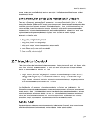 Bab 23. Deadlock
tempat terakhir kali menulis ke disk, sehingga saat terjadi Deadlock dapat mulai dari tempat terakhir
penandaannya berada.
Lewat membunuh proses yang menyebabkan Deadlock
Cara yang paling umum ialah membunuh semua proses yang mengalami Deadlock. Cara ini paling
umum dilakukan dan dilakukan oleh hampir semua sistem operasi. Namun, untuk beberapa sistem, kita
juga dapat membunuh beberapa proses saja dalam siklus Deadlock untuk menghindari Deadlock dan
mempersilahkan proses lainnya kembali berjalan. Atau dipilih salah satu korban untuk melepaskan
sumber dayanya, dengan cara ini maka masalah pemilihan korban menjadi lebih selektif, sebab telah
diperhitungkan beberapa kemungkinan jika si proses harus melepaskan sumber dayanya.
Kriteria seleksi korban ialah:
1. Yang paling jarang memakai prosesor
2. Yang paling sedikit hasil programnya
3. Yang paling banyak memakai sumber daya sampai saat ini
4. Yang alokasi sumber daya totalnya tersedkit
5. Yang memiliki prioritas terkecil
23.7. Menghindari Deadlock
Pada sistem kebanyakan permintaan terhadap sumber daya dilakukan sebanyak sekali saja. Sistem sudah
harus dapat mengenali bahwa sumber daya itu aman atau tidak( dalam arti tidak terkena Deadlock),
setelah itu baru dialokasikan. Ada dua cara yaitu:
1. Jangan memulai proses apa pun jika proses tersebut akan membawa kita pada kondisi Deadlock,
sehingga tidak mungkin terjadi Deadlock karena ketika akan menuju Deadlock sudah dicegah.
2. Jangan memberi kesempatan pada suatu proses untuk meminta sumber daya lagi jika penambahan
ini akan membawa kita pada suatu keadaan Deadlock
Jadi diadakan dua kali penjagaan, yaitu saat pengalokasian awal, dijaga agar tidak Deadlock dan
ditambah dengan penjagaan kedua saat suatu proses meminta sumber daya, dijaga agar jangan sampai
terjadi Deadlock. Pada Deadlock avoidance sistem dilakukan dengan cara memastikan bahwa program
memiliki maksimum permintaan. Dengan kata lain cara sistem ini memastikan terlebih dahulu bahwa
sistem akan selalu dalam kondisi aman. Baik mengadakan permintaan awal atau pun saat meminta
permintaan sumber daya tambahan, sistem harus selalu berada dalam kondisi aman.
Kondisi Aman
Saat kondisi aman, maka suatu sistem dapat mengalokasikan sumber daya pada setiap proses (sampai
pada batas maksimumnya) dengan urutan tertentu. Dengan gambar sebagai berikut:
207
 