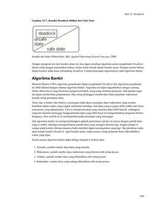 Bab 23. Deadlock
Gambar 23-7. Kondisi Deadlock Dilihat dari Safe State
disadur dari buku Silberschatz, dkk, Applied Operating System Concepts, 2000.
Dengan mengenal arti dari kondisi aman ini, kita dapat membuat algoritma untuk menghindari Deadlock.
Idenya ialah dengan memastikan bahwa sistem selalu berada dalam kondisi aman. Dengan asumsi bahwa
dalam kondisi tidak aman terkandung Deadlock. Contoh penerapan algoritmanya ialah algoritma bankir.
Algoritma Bankir
Menurut Dijstra (1965) algoritma penjadualan dapat menghindari Deadlock dan algoritma penjadualan
itu lebih dikenal dengan sebutan algoritma bankir. Algoritma ini dapat digambarkan sebagai seorang
bankir dikota kecil yang berurusan dengan kelompok orang yang meminta pinjaman. Jadi kepada siapa
dia dapat memberikan pinjamannya. Dan setiap pelanggan memberikan batas pinjaman maksimum
kepada setiap peminjam dana.
Tentu saja si bankir tahu bahwa si peminjam tidak akan meminjam dana maksimum yang mereka
butuhkan dalam waktu yang singkat melainkan bertahap. Jadi dana yang ia punya lebih sedikit dari batas
maksimum yang dipinjamkan. Lalu ia memprioritaskan yang meminta dana lebih banyak, sedangkan
yang lain disuruh menunggu hingga peminta dana yang lebih besar itu mengembalikan pinjaman berikut
bunganya, baru setelah itu ia meminjamkan pada peminjam yang menunggu.
Jadi algoritma bankir ini mempertimbangkan apakah permintaan mereka itu sesuai dengan jumlah dana
yang ia miliki, sekaligus memperkirakan jumlah dana yang mungkin diminta lagi. Jangan sampai ia
sampai pada kondisi dimana dananya habis dantidak dapat meminjamkan uang lagi. Jika demikian maka
akan terjadi kondisi Deadlock. Agar kondisi aman, maka asumsi setiap pinjaman harus dikembalikan
waktu yang tepat.
Secara umum algoritma bankir dapat dibagi menjadi 4 struktur data:
1. Tersedia: jumlah sumber daya/dana yang tersedia
2. Maksimum: jumlah sumber daya maksimum yang diminta oleh setiap proses
3. Alokasi: jumlah sumber daya yang dibutuhkan oleh setiap proses
4. Kebutuhan: sumber daya yang sedang dibutuhkan oleh setiap proses
208
 