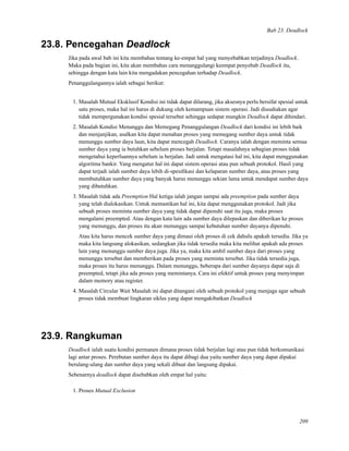 Bab 23. Deadlock
23.8. Pencegahan Deadlock
Jika pada awal bab ini kita membahas tentang ke-empat hal yang menyebabkan terjadinya Deadlock.
Maka pada bagian ini, kita akan membahas cara menanggulangi keempat penyebab Deadlock itu,
sehingga dengan kata lain kita mengadakan pencegahan terhadap Deadlock.
Penanggulangannya ialah sebagai berikut:
1. Masalah Mutual Eksklusif Kondisi ini tidak dapat dilarang, jika aksesnya perlu bersifat spesial untuk
satu proses, maka hal ini harus di dukung oleh kemampuan sistem operasi. Jadi diusahakan agar
tidak mempergunakan kondisi spesial tersebut sehingga sedapat mungkin Deadlock dapat dihindari.
2. Masalah Kondisi Menunggu dan Memegang Penanggulangan Deadlock dari kondisi ini lebih baik
dan menjanjikan, asalkan kita dapat menahan proses yang memegang sumber daya untuk tidak
menunggu sumber daya laun, kita dapat mencegah Deadlock. Caranya ialah dengan meminta semua
sumber daya yang ia butuhkan sebelum proses berjalan. Tetapi masalahnya sebagian proses tidak
mengetahui keperluannya sebelum ia berjalan. Jadi untuk mengatasi hal ini, kita dapat menggunakan
algoritma bankir. Yang mengatur hal ini dapat sistem operasi atau pun sebuah protokol. Hasil yang
dapat terjadi ialah sumber daya lebih di-spesiﬁkasi dan kelaparan sumber daya, atau proses yang
membutuhkan sumber daya yang banyak harus menunggu sekian lama untuk mendapat sumber daya
yang dibutuhkan.
3. Masalah tidak ada Preemption Hal ketiga ialah jangan sampai ada preemption pada sumber daya
yang telah dialokasikan. Untuk memastikan hal ini, kita dapat menggunakan protokol. Jadi jika
sebuah proses meminta sumber daya yang tidak dapat dipenuhi saat itu juga, maka proses
mengalami preempted. Atau dengan kata lain ada sumber daya dilepaskan dan diberikan ke proses
yang menunggu, dan proses itu akan menunggu sampai kebutuhan sumber dayanya dipenuhi.
Atau kita harus mencek sumber daya yang dimaui oleh proses di cek dahulu apakah tersedia. Jika ya
maka kita langsung alokasikan, sedangkan jika tidak tersedia maka kita melihat apakah ada proses
lain yang menunggu sumber daya juga. Jika ya, maka kita ambil sumber daya dari proses yang
menunggu tersebut dan memberikan pada proses yang meminta tersebut. Jika tidak tersedia juga,
maka proses itu harus menunggu. Dalam menunggu, beberapa dari sumber dayanya dapat saja di
preempted, tetapi jika ada proses yang memintanya. Cara ini efektif untuk proses yang menyimpan
dalam memory atau register.
4. Masalah Circular Wait Masalah ini dapat ditangani oleh sebuah protokol yang menjaga agar sebuah
proses tidak membuat lingkaran siklus yang dapat mengakibatkan Deadlock
23.9. Rangkuman
Deadlock ialah suatu kondisi permanen dimana proses tidak berjalan lagi atau pun tidak berkomunikasi
lagi antar proses. Perebutan sumber daya itu dapat dibagi dua yaitu sumber daya yang dapat dipakai
berulang-ulang dan sumber daya yang sekali dibuat dan langsung dipakai.
Sebenarnya deadlock dapat disebabkan oleh empat hal yaitu:
1. Proses Mutual Exclusion
209
 