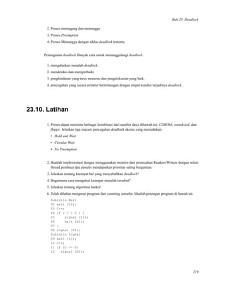 Bab 23. Deadlock
2. Proses memegang dan menunggu
3. Proses Preemption
4. Proses Menunggu dengan siklus deadlock tertentu
Penanganan deadlock Banyak cara untuk menanggulangi deadlock:
1. mengabaikan masalah deadlock.
2. mendeteksi dan memperbaiki
3. penghindaran yang terus menerus dan pengalokasian yang baik.
4. pencegahan yang secara struktur bertentangan dengan empat kondisi terjadinya deadlock.
23.10. Latihan
1. Proses dapat meminta berbagai kombinasi dari sumber daya dibawah ini: CDROM, soundcard, dan
ﬂoppy. Jelaskan tiga macam pencegahan deadlock skema yang meniadakan:
• Hold and Wait
• Circular Wait
• No Preemption
2. Buatlah implementasi dengan menggunakan monitor dari pemecahan Readers/Writers dengan solusi
thread pembaca dan penulis mendapatkan prioritas saling bergantian.
3. Jelaskan tentang keempat hal yang menyebabkan deadlock?
4. Bagaimana cara mengatasi keempat masalah tersebut?
5. Jelaskan tentang algoritma bankir!
6. Telah dibahas mengenai program dari counting semafor. lihatlah potongan program di bawah ini.
Subrutin Wait
02 wait (S1);
03 C--;
04 if ( C < 0 ) {
05 signal (S1);
06 wait (S2);
07 }
08 signal (S1);
Subrutin Signal
09 wait (S1);
10 C++;
11 if (C <= 0)
12 signal (S2);
210
 