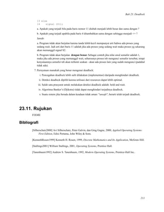 Bab 23. Deadlock
13 else
14 signal (S1);
a. Apakah yang terjadi bila pada baris nomor 11 diubah menjadi lebih besar dan sama dengan ?
b. Apakah yang terjadi apabila pada baris 4 ditambahkan sama dengan sehingga menjadi <= ?
Jawab:
a. Program tidak akan berjalan karena tanda lebih kecil mempunyai arti bahwa ada proses yang
sedang wait. Jadi arti dari baris 11 adalah jika ada proses yang sedang wait maka proses yg sekarang
akan memanggil signal S2.
b. Program tidak akan berjalan dengan benar. Sebagai contoh jika nilai awal semafor adalah 1,
maka jika ada proses yang memanggil wait, seharusnya proses tsb mengunci semafor tersebut, tetapi
kenyataannya semafor tsb akan terhenti seakan - akan ada proses lain yang sudah mengunci (padahal
tidak ada).
7. Pernyataan manakah yang benar mengenai deadlock:
i. Pencegahan deadlock lebih sulit dilakukan (implementasi) daripada menghindari deadlock.
ii. Deteksi deadlock dipilih karena utilisasi dari resources dapat lebih optimal.
iii. Salah satu prasyarat untuk melakukan deteksi deadlock adalah: hold and wait.
iv. Algoritma Banker’s (Djikstra) tidak dapat menghindari terjadinya deadlock.
v. Suatu sistem jika berada dalam keadaan tidak aman: "unsafe", berarti telah terjadi deadlock.
23.11. Rujukan
FIXME
Bibliograﬁ
[Silberschatz2000] Avi Silberschatz, Peter Galvin, dan Grag Gagne, 2000, Applied Operating Systems:
First Edition, Edisi Pertama, John Wiley & Sons.
[KennethRosen1999] Kenneth H. Rosen, 1999, Discrete Mathematics and Its Application, McGraw Hill.
[Stallings2001] William Stallings, 2001, Operating Systems, Prentice Hall.
[Tanenbaum1992] Andrew S. Tanenbaum, 1992, Modern Operating Systems, Prentice-Hall Inc..
211
 