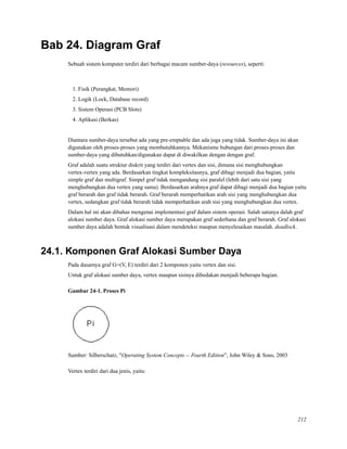 Bab 24. Diagram Graf
Sebuah sistem komputer terdiri dari berbagai macam sumber-daya (resources), seperti:
1. Fisik (Perangkat, Memori)
2. Logik (Lock, Database record)
3. Sistem Operasi (PCB Slots)
4. Aplikasi (Berkas)
Diantara sumber-daya tersebut ada yang pre-emptable dan ada juga yang tidak. Sumber-daya ini akan
digunakan oleh proses-proses yang membutuhkannya. Mekanisme hubungan dari proses-proses dan
sumber-daya yang dibutuhkan/digunakan dapat di diwakilkan dengan dengan graf.
Graf adalah suatu struktur diskrit yang terdiri dari vertex dan sisi, dimana sisi menghubungkan
vertex-vertex yang ada. Berdasarkan tingkat kompleksitasnya, graf dibagi menjadi dua bagian, yaitu
simple graf dan multigraf. Simpel graf tidak mengandung sisi paralel (lebih dari satu sisi yang
menghubungkan dua vertex yang sama). Berdasarkan arahnya graf dapat dibagi menjadi dua bagian yaitu
graf berarah dan graf tidak berarah. Graf berarah memperhatikan arah sisi yang menghubungkan dua
vertex, sedangkan graf tidak berarah tidak memperhatikan arah sisi yang menghubungkan dua vertex.
Dalam hal ini akan dibahas mengenai implementasi graf dalam sistem operasi. Salah satunya dalah graf
alokasi sumber daya. Graf alokasi sumber daya merupakan graf sederhana dan graf berarah. Graf alokasi
sumber daya adalah bentuk visualisasi dalam mendeteksi maupun menyelesaikan masalah. deadlock.
24.1. Komponen Graf Alokasi Sumber Daya
Pada dasarnya graf G=(V, E) terdiri dari 2 komponen yaitu vertex dan sisi.
Untuk graf alokasi sumber daya, vertex maupun sisinya dibedakan menjadi beberapa bagian.
Gambar 24-1. Proses Pi
Sumber: Silberschatz, "Operating System Concepts -- Fourth Edition", John Wiley & Sons, 2003
Vertex terdiri dari dua jenis, yaitu:
212
 
