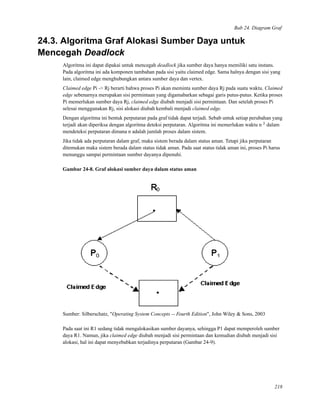 Bab 24. Diagram Graf
24.3. Algoritma Graf Alokasi Sumber Daya untuk
Mencegah Deadlock
Algoritma ini dapat dipakai untuk mencegah deadlock jika sumber daya hanya memiliki satu instans.
Pada algoritma ini ada komponen tambahan pada sisi yaitu claimed edge. Sama halnya dengan sisi yang
lain, claimed edge menghubungkan antara sumber daya dan vertex.
Claimed edge Pi -> Rj berarti bahwa proses Pi akan meminta sumber daya Rj pada suatu waktu. Claimed
edge sebenarnya merupakan sisi permintaan yang digamabarkan sebagai garis putus-putus. Ketika proses
Pi memerlukan sumber daya Rj, claimed edge diubah menjadi sisi permintaan. Dan setelah proses Pi
selesai menggunakan Rj, sisi alokasi diubah kembali menjadi claimed edge.
Dengan algoritma ini bentuk perputaran pada graf tidak dapat terjadi. Sebab untuk setiap perubahan yang
terjadi akan diperiksa dengan algoritma deteksi perputaran. Algoritma ini memerlukan waktu n 2
dalam
mendeteksi perputaran dimana n adalah jumlah proses dalam sistem.
Jika tidak ada perputaran dalam graf, maka sistem berada dalam status aman. Tetapi jika perputaran
ditemukan maka sistem berada dalam status tidak aman. Pada saat status tidak aman ini, proses Pi harus
menunggu sampai permintaan sumber dayanya dipenuhi.
Gambar 24-8. Graf alokasi sumber daya dalam status aman
Sumber: Silberschatz, "Operating System Concepts -- Fourth Edition", John Wiley & Sons, 2003
Pada saat ini R1 sedang tidak mengalokasikan sumber dayanya, sehingga P1 dapat memperoleh sumber
daya R1. Namun, jika claimed edge diubah menjadi sisi permintaan dan kemudian diubah menjadi sisi
alokasi, hal ini dapat menyebabkan terjadinya perputaran (Gambar 24-9).
218
 