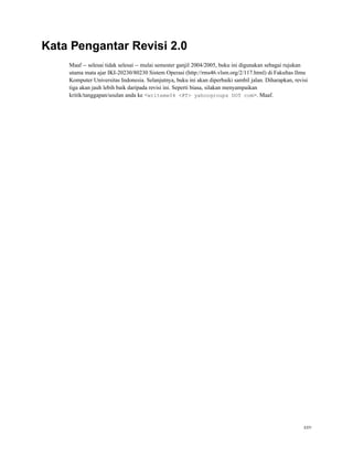 Kata Pengantar Revisi 2.0
Maaf -- selesai tidak selesai -- mulai semester ganjil 2004/2005, buku ini digunakan sebagai rujukan
utama mata ajar IKI-20230/80230 Sistem Operasi (http://rms46.vlsm.org/2/117.html) di Fakultas Ilmu
Komputer Universitas Indonesia. Selanjutnya, buku ini akan diperbaiki sambil jalan. Diharapkan, revisi
tiga akan jauh lebih baik daripada revisi ini. Seperti biasa, silakan menyampaikan
kritik/tanggapan/usulan anda ke <writeme04 <@T> yahoogroups DOT com>. Maaf.
xxv
 