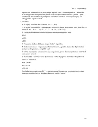 Bab 24. Diagram Graf
1 printer dan akan memerlukan paling banyak 4 printer. User z telah menggunakan 2 printer dan
akan menggunakan paling banyak 4 printer. Setiap user pada saat ini meminta 1 printer. Kepada
siapakah OS akan memberikan grant printer tersebut dan tunjukkan "safe sequence" yang ada
sehingga tidak terjadi deadlock.
4. Diketahui:
1. set P yang terdiri dari dua (2) proses; P = { P1, P2 }.
2. set R yang terdiri dari dua (2) sumber-daya (resources); dengan berturut-turut lima (5) dan dua (2)
instances; R = { R1, R2 } = { {r11, r12, r13, r14, r15 }, {r21, r22 } }.
3. Plafon (jatah maksimum) sumber-daya untuk masing-masing proses ialah:
R1 r2
p1 5 1
p2 3 1
4. Pencegahan deadlock dilakukan dengan Banker’s Algorithm.
5. Alokasi sumber-daya yang memenuhi kriteria Banker’s Algorithm di atas, akan diprioritaskan
pada proses dengan indeks yang lebih kecil.
6. Setelah mendapatkan semua sumber-daya yang diminta, proses akan mengembalikan SELURUH
sumber-daya tersebut.
7. Pada saat T0, ”Teralokasi” serta ”Permintaan” sumber-daya proses ditentukan sebagai berikut:
teralokasi permintaan
R1|R2| R1|R2
p1 2| 0| 2 | 1
p2 2| 0| 1| 1
Gambarkan graph pada urutan T0, T1,... dan seterusnya, hingga semua permintaan sumber-daya
terpenuhi dan dikembalikan. Sebutkan, jika terjadi kondisi ”unsafe”!
224
 