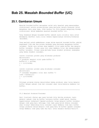 Bab 25. Masalah Bounded Buffer (UC)
25.1. Gambaran Umum
Masalah bounded buffer merupakan salah satu masalah yang menerangkan
sinkronisasi antara proses-proses yang berjalan secara konkuren untuk
mengakses data yang sama. Oleh karena itu kita banyak mengulang konsep
sinkronisasi dalam membahas masalah bounded buffer ini.
Yang dimaksud dengan bounded buffer adalah suatu struktur data untuk
menampung (buffer) suatu nilai dimana kapasitasnya tertentu/terbatas
(bounded).
Yang menjadi pokok pembahasan utama dalam masalah bounded buffer adalah
bagaimana jika ada dua proses berbeda yang berusaha mengakses buffer
tersebut. Salah satu proses akan memberi nilai pada buffer dan mengisi
buffer tersebut. Proses yang lain akan membaca nilai dan mengosongkan
buffer tersebut. Proses yang pertama biasa disebut producer sedangkan
yang kedua disebut consumer.
contoh ilustrasi proses yang dilakukan producer
while(true){
/* producer mengisi nilai pada buffer */
buffer[i] = anItem;
i = (i+1)%SIZE;
}
contoh ilustrasi proses yang dilakukan consumer
while(true){
/* consumer mengambil nilai dari buffer */
item = buffer[j];
j = (j+1)%SIZE;
}
Potongan program diatas menunjukkan bahwa producer akan terus mengisi
buffer dengan sebuah item dan consumer akan terus-menerus membaca isi
buffer.
---------------------------------------------------------------------
25.2 Masalah Producer/Consumer
Dari ilustrasi diatas apa yang terjadi bila ketika producer ingin
mengisi sebuah item ke buffer ternyata buffer sudah penuh (karena
kapasitasnya terbatas)? Apakah producer tetap mengisi buffer tersebut
dengan item yang baru sehingga item lama yang belum dibaca consumer
akan hilang? Sebaliknya bila consumer ingin membaca item dari buffer
tetapi producer belum mengisi item yang baru ke buffer apakah consumer
tetap membaca item yang lama dua kali (atau mungkin berkali-kali)??
227
 