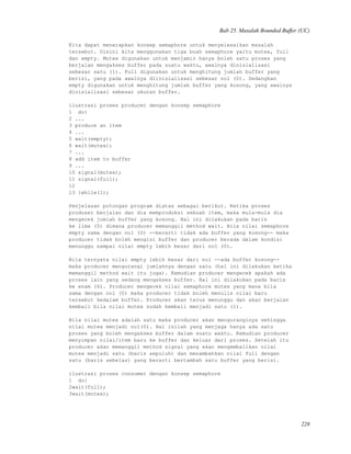 Bab 25. Masalah Bounded Buffer (UC)
Kita dapat menerapkan konsep semaphore untuk menyelesaikan masalah
tersebut. Disini kita menggunakan tiga buah semaphore yaitu mutex, full
dan empty. Mutex digunakan untuk menjamin hanya boleh satu proses yang
berjalan mengakses buffer pada suatu waktu, awalnya dinisialisasi
sebesar satu (1). Full digunakan untuk menghitung jumlah buffer yang
berisi, yang pada awalnya diinisialisasi sebesar nol (0). Sedangkan
empty digunakan untuk menghitung jumlah buffer yang kosong, yang awalnya
dinisialisasi sebesar ukuran buffer.
ilustrasi proses producer dengan konsep semaphore
1 do{
2 ...
3 produce an item
4 ...
5 wait(empty);
6 wait(mutex);
7 ...
8 add item to buffer
9 ...
10 signal(mutex);
11 signal(full);
12
13 }while(1);
Penjelasan potongan program diatas sebagai berikut. Ketika proses
produser berjalan dan dia memproduksi sebuah item, maka mula-mula dia
mengecek jumlah buffer yang kosong. Hal ini dilakukan pada baris
ke lima (5) dimana producer memanggil method wait. Bila nilai semaphore
empty sama dengan nol (0) --berarti tidak ada buffer yang kosong-- maka
producer tidak boleh mengisi buffer dan producer berada dalam kondisi
menunggu sampai nilai empty lebih besar dari nol (0).
Bila ternyata nilai empty lebih besar dari nol --ada buffer kosong--
maka producer mengurangi jumlahnya dengan satu (hal ini dilakukan ketika
memanggil method wait itu juga). Kemudian producer mengecek apakah ada
proses lain yang sedang mengakses buffer. Hal ini dilakukan pada baris
ke enam (6). Producer mengecek nilai semaphore mutex yang mana bila
sama dengan nol (0) maka producer tidak boleh menulis nilai baru
tersebut kedalam buffer. Producer akan terus menunggu dan akan berjalan
kembali bila nilai mutex sudah kembali menjadi satu (1).
Bila nilai mutex adalah satu maka producer akan menguranginya sehingga
nilai mutex menjadi nol(0). Hal inilah yang menjaga hanya ada satu
proses yang boleh mengakses buffer dalam suatu waktu. Kemudian producer
menyimpan nilai/item baru ke buffer dan keluar dari proses. Setelah itu
producer akan memanggil method signal yang akan mengembalikan nilai
mutex menjadi satu (baris sepuluh) dan menambahkan nilai full dengan
satu (baris sebelas) yang berarti bertambah satu buffer yang berisi.
ilustrasi proses consumer dengan konsep semaphore
1 do{
2wait(full);
3wait(mutex);
228
 