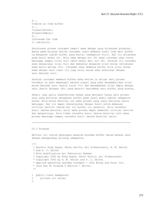 Bab 25. Masalah Bounded Buffer (UC)
4...
5remove an item buffer
6...
7signal(mutex);
8signal(empty);
9...
10consume the item
11 }while(1);
Penjelasan proses consumer hampir sama dengan yang dilakukan producer.
Hanya pada mulanya ketika consumer ingin membaca suatu item dari buffer
ia mengecek jumlah buffer yang berisi (semaphore full). Hal ini dilakukan
pada baris kedua (2). Bila sama dengan nol (0) maka consumer akan terus
menunggu sampai nilai full lebih besar dari nol (0). Setelah itu consumer
akan mengurangi nilai full dan kemudian mengecek nilai mutex (dilakukan
pada baris ketiga (3)). Consumer akan membaca buffer bila nilai mutex
sama dengan satu (saat itu juga nilai mutex akan dikurangi dengan
satu menjadi nol).
Setelah consumer membaca buffer maka ketika ia keluar dari proses
tersebut ia akan memanggil method signal yang akan mengembalikan nilai
mutex menjadi satu (baris tujuh (7)) dan menambahkan nilai empty dengan
satu (baris delapan (8)) yang berarti bertambah satu buffer yang kosong.
Sekali lagi perlu diperhatikan bahwa yang menjamin hanya satu proses
saja yang berjalan mengakses buffer pada suatu waktu adalah semaphore
mutex. Bila mutex bernilai nol maka proses yang ingin berjalan harus
menunggu. Hal ini dapat dianalogikan dengan kunci untuk memasuki
critical section (dalam hal ini buffer itu sendiri). Bila tersedia
kunci (mutex bernilai satu) maka proses dapat memasuki critical section
dan menguncinya. Bila tidak tersedia kunci (mutex bernilai nol) maka
proses menunggu sampai tersedia kunci (mutex bernilai satu).
---------------------------------------------------------------------
25.3 Program
Berikut ini contoh penerapan masalah bounded buffer dalam bahasa Java
dengan menggunakan prinsip semaphore.
/**
* @author Greg Gagne, Peter Galvin, Avi Silberschatz, H. M. Deitel
* and P. J. Deitel
* With modification by: Fahrurrozi Rahman
* Copyright 2000 by Greg Gagne, Peter Galvin, Avi Silberschatz
* Copyright 2003 by H. M. Deitel and P. J. Deitel
* Applied Operating Systems Concepts - John Wiley and Sons, Inc.
* Java How To Program 5 Edition - Deitel.
*/
1 public class Semaphore{
2 private int value;
3
229
 