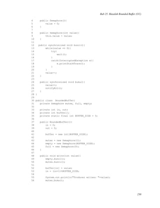 Bab 25. Masalah Bounded Buffer (UC)
4 public Semaphore(){
5 value = 0;
6 }
7
8 public Semaphore(int value){
9 this.value = value;
10 }
11
12 public synchronized void kunci(){
13 while(value == 0){
14 try{
15 wait();
16 }
17 catch(InterruptedException e){
18 e.printStackTrace();
19 }
20 }
21 value--;
22 }
23
24 public synchronized void buka(){
25 value++;
26 notifyAll();
27 }
28 }
29
30 public class BoundedBuffer{
31 private Semaphore mutex, full, empty;
32
33 private int in, out;
34 private int buffer[];
35 private static final int BUFFER_SIZE = 3;
36
37 public BoundedBuffer(){
38 in = 0;
39 out = 0;
40
41 buffer = new int[BUFFER_SIZE];
42
43 mutex = new Semaphore(1);
44 empty = new Semaphore(BUFFER_SIZE);
45 full = new Semaphore(0);
46 }
47
48 public void write(int value){
49 empty.kunci();
50 mutex.kunci();
51
52 buffer[in] = value;
53 in = (in+1)%BUFFER_SIZE;
54
55 System.out.println("Producer writes: "+value);
56 mutex.buka();
230
 