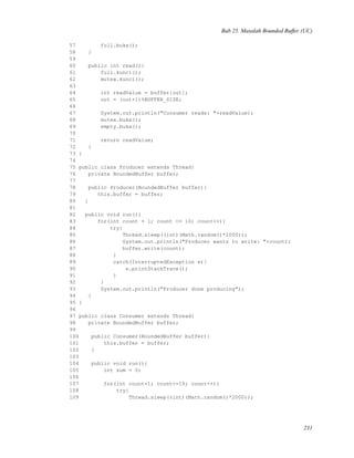 Bab 25. Masalah Bounded Buffer (UC)
57 full.buka();
58 }
59
60 public int read(){
61 full.kunci();
62 mutex.kunci();
63
64 int readValue = buffer[out];
65 out = (out+1)%BUFFER_SIZE;
66
67 System.out.println("Consumer reads: "+readValue);
68 mutex.buka();
69 empty.buka();
70
71 return readValue;
72 }
73 }
74
75 public class Producer extends Thread{
76 private BoundedBuffer buffer;
77
78 public Producer(BoundedBuffer buffer){
79 this.buffer = buffer;
80 }
81
82 public void run(){
83 for(int count = 1; count <= 10; count++){
84 try{
85 Thread.sleep((int)(Math.random()*2000));
86 System.out.println("Producer wants to write: "+count);
87 buffer.write(count);
88 }
89 catch(InterruptedException e){
90 e.printStackTrace();
91 }
92 }
93 System.out.println("Producer done producing");
94 }
95 }
96
97 public class Consumer extends Thread{
98 private BoundedBuffer buffer;
99
100 public Consumer(BoundedBuffer buffer){
101 this.buffer = buffer;
102 }
103
104 public void run(){
105 int sum = 0;
106
107 for(int count=1; count<=10; count++){
108 try{
109 Thread.sleep((int)(Math.random()*2000));
231
 