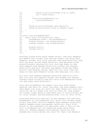 Bab 25. Masalah Bounded Buffer (UC)
110 System.out.println("Consumer tries to read");
111 sum += buffer.read();
112 }
113 catch(InterruptedException e){
114 e.printStackTrace();
115 }
116 }
117 System.out.println("Consumer done reading.");
118 System.out.println("Total value of reading: "+sum);
119 }
120 }
121
122 public class BoundedBufferTest{
123 public static void main(String[] args){
124 BoundedBuffer buffer = new BoundedBuffer();
125 Producer producer = new Producer(buffer);
126 Consumer consumer = new Consumer(buffer);
127
128 producer.start();
129 consumer.start();
130 }
131 }
Penjelasan program diatas adalah sebagai berikut. Pada kelas Semaphore
kita membuat suatu variabel value yang akan dipakai oleh setiap objek
Semaphore. Variabel value itulah yang akan dicek dalam method kunci pada
baris tiga belas (analogi dengan method wait dalam penjelasan proses
producer/consumer) yang mana bila nilai value sama dengan nol maka
objek Semaphore yang memanggil method kunci tersebut akan memanggil
method wait() pada baris lima belas yang membuat thread yang sedang
berjalan tidak melakukan apa-apa. Namun bila nilai value tidak sama
dengan nol maka objek Semaphore tersebut akan mengurangi nilai value.
Bila suatu objek Semaphore memanggil method buka (pada baris ke-24)
maka nilai value dari Semaphore tersebut akan ditambah satu kemudian
dipanggil method notifyAll() pada baris ke-26 untuk membangunkan thread
lain yang sedang dalam method wait().
Dalam kelas BoundedBuffer kita membuat suatu array buffer dengan
kapasitas tiga (baris 41). Disini juga dibuat tiga objek Semaphore yaitu
mutex dengan nilai value satu (baris 43), empty dengan nilai value tiga
(baris 44), dan full dengan nilai value nol (baris 45). Juga terdapat
dua variabel integer penunjuk index buffer yaitu in (untuk producer) dan
out (untuk consumer) yang masing-masing diberi nilai nol (baris 38-39).
Selanjutnya method write pada baris 48 akan dipanggil oleh objek kelas
BoundedBuffer ini untuk memasukkan nilai (disini nilai tersebut berupa
integer) pada buffer. Mula-mula Semaphore empty memanggil method kunci,
kemudian Semaphore mutex juga memanggil method kunci (baris 49-50).
Setelah itu akan dimasukkan nilai pada buffer index in (baris 52) dan
nilai in ditambahkan satu lalu dimodulokan dengan ukuran buffer
(baris 53). Kemudian Semaphore mutex memanggil method buka yang
mengembalikan nilainya menjadi satu (baris 56). Begitu juga Semaphore
232
 