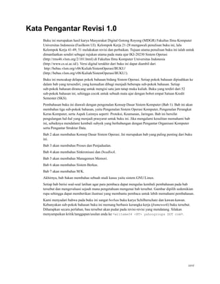 Kata Pengantar Revisi 1.0
Buku ini merupakan hasil karya Masyarakat Digital Gotong Royong (MDGR) Fakultas Ilmu Komputer
Universitas Indonesia (Fasilkom UI). Kelompok Kerja 21-28 mengawali penulisan buku ini, lalu
Kelompok Kerja 41-49, 51 melakukan revisi dan perbaikan. Tujuan utama penulisan buku ini ialah untuk
dimanfaatkan sendiri sebagai rujukan utama pada mata ajar IKI-20230 Sistem Operasi
(http://rms46.vlsm.org/2/101.html) di Fakultas Ilmu Komputer Universitas Indonesia
(http://www.cs.ui.ac.id/). Versi digital terakhir dari buku ini dapat diambil dari
http://bebas.vlsm.org/v06/Kuliah/SistemOperasi/BUKU/
(http://bebas.vlsm.org/v06/Kuliah/SistemOperasi/BUKU/).
Buku ini mencakup delapan pokok bahasan bidang Sistem Operasi. Setiap pokok bahasan dipisahkan ke
dalam bab yang tersendiri, yang kemudian dibagi menjadi beberapa sub-pokok bahasan. Setiap
sub-pokok bahasan dirancang untuk mengisi satu jam tatap muka kuliah. Buku yang terdiri dari 52
sub-pokok bahasan ini, sehingga cocok untuk sebuah mata ajar dengan bobot empat Satuan Kredit
Semester (SKS).
Pembahasan buku ini diawali dengan pengenalan Konsep Dasar Sistem Komputer (Bab 1). Bab ini akan
membahas tiga sub-pokok bahasan, yaitu Pengenalan Sistem Operasi Komputer, Pengenalan Perangkat
Keras Komputer, serta Aspek Lainnya seperti: Proteksi, Keamanan, Jaringan. Bab ini bersifat
pengulangan hal-hal yang menjadi prasyarat untuk buku ini. Jika mengalami kesulitan memahami bab
ini, sebaiknya mendalami kembali subyek yang berhubungan dengan Pengantar Organisasi Komputer
serta Pengantar Struktur Data.
Bab 2 akan membahas Konsep Dasar Sistem Operasi. Ini merupakan bab yang paling penting dari buku
ini.
Bab 3 akan membahas Proses dan Penjadualan.
Bab 4 akan membahas Sinkronisasi dan Deadlock.
Bab 5 akan membahas Managemen Memori.
Bab 6 akan membahas Sistem Berkas.
Bab 7 akan membahas M/K.
Akhirnya, bab 8akan membahas sebuah studi kasus yaitu sistem GNU/Linux.
Setiap bab berisi soal-soal latihan agar para pembaca dapat mengulas kembali pembahasan pada bab
tersebut dan mengevaluasi sejauh mana pengetahuan mengenai bab tersebut. Gambar dipilih sedemikian
rupa sehingga dapat memberikan ilustrasi yang membantu pembaca untuk lebih memahami pembahasan.
Kami menyadari bahwa pada buku ini sangat berbau buku karya Schilberschatz dan kawan-kawan.
Kebanyakan sub-pokok bahasan buku ini memang berbasis kerangka kerja (framework) buku tersebut.
Diharapkan secara perlahan, bau tersebut akan pudar pada revisi-revisi yang mendatang. Silakan
menyampaikan kritik/tanggapan/usulan anda ke <writeme04 <@T> yahoogroups DOT com>.
xxvi
 