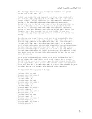 Bab 25. Masalah Bounded Buffer (UC)
full memanggil method buka yang menunjukkan bertambah satu jumlah
buffer yang berisi (baris 57).
Method read (baris 60) yang dipanggil oleh objek kelas BoundedBuffer
akan membaca nilai yang disimpan dalam buffer (disini nilai tersebut
berupa integer). Awalnya Semaphore full akan memanggil method kunci
(baris 61) dan kemudian Semaphore mutex memanggil method kunci
(baris 62). Lalu isi buffer pada index out akan dibaca (baris 64) dan
nilai out ditambahkan satu lalu dimodulokan dengan ukuran buffer
(baris 65). Selanjutnya Semaphore mutex akan memanggil method buka
(baris 68) yang akan mengembalikan nilainya menjadi satu. Begitu juga
Semaphore empty akan memanggil method buka (baris 69) yang akan
menambah nilainya dengan satu yang berarti bertambah satu buffer yang
kosong.
Selanjutnya pada kelas Producer objek dari kelas BoundedBuffer akan
dipakai untuk menulis nilai integer kedalam buffer dari satu sampai
sepuluh yang dilakukan dalam method run (baris 82). Dan dalam kelas
Consumer objek dari kelas BoundedBuffer akan dipakai untuk membaca
nilai integer satu sampai sepuluh dari dalam buffer dan menjumlahkannya.
Hal itu dilakukan dalam method run (baris 104). Disini bila program
producer/consumer berjalan semestinya maka total nilai yang dibaca
consumer akan sama dengan 55 (karena producer tidak bisa mengisi buffer
yang sudah penuh dan consumer tidak bisa membaca dua kali buffer yang
sudah dibacanya).
Dalam kelas BoundedBufferTest dibuat objek kelas BoundedBuffer yaitu
buffer (baris 124). Juga dibuat objek kelas Producer yaitu producer
(baris 125) dan objek kelas Consumer yang bernama consumer (baris 126).
Disini diperlihatkan bahwa producer dan consumer bersama-sama mengakses
objek yang sama yaitu buffer dimana ketika producer dan consumer berjalan
bersamaan mereka akan menulisi atau membaca buffer tersebut.
Berikut contoh keluaran program diatas:
Consumer tries to read
Producer wants to write: 1
Producer writes: 1
Consumer reads: 1
Consumer tries to read
Producer wants to write: 2
Producer writes: 2
Consumer reads: 2
Producer wants to write: 3
Producer writes: 3
Producer wants to write: 4
Producer writes: 4
Consumer tries to read
Consumer reads: 3
Producer wants to write: 5
Producer writes: 5
Producer wants to write: 6
Producer writes: 6
233
 