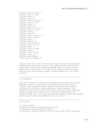 Bab 25. Masalah Bounded Buffer (UC)
Producer wants to write: 7
Consumer tries to read
Consumer reads: 4
Producer writes: 7
Producer wants to write: 8
Consumer tries to read
Consumer reads: 5
Producer writes: 8
Producer wants to write: 9
Consumer tries to read
Consumer reads: 6
Producer writes: 9
Producer wants to write: 10
Consumer tries to read
Consumer reads: 7
Producer writes: 10
Producer done producing
Consumer tries to read
Consumer reads: 8
Consumer tries to read
Consumer reads: 9
Consumer tries to read
Consumer reads: 10
Consumer done reading.
Total value of reading: 55
Dapat dilihat dari salah satu keluaran program (keluaran program dapat
berbeda-beda) bahwa jika consumer ingin membaca buffer namun buffer
kosong maka consumer harus menunggu sampai producer mengisi buffer.
Begitu pula jika producer ingin menulis ke buffer yang sedang penuh
maka producer harus menunggu sampai consumer membaca satu isi buffer
tersebut.
---------------------------------------------------------------------
25.4 Rangkuman
Jadi dapat disimpulkan bahwa pokok permasalahan bounded buffer adalah
bagaimana mengatur sinkronisasi dari beberapa proses yang secara
konkuren ingin mengakses buffer (mengisi dan mengosongkan buffer).
Pengaturan itu dilakukan dengan menerapkan konsep semaphore yang
menjamin hanya ada satu proses dalam suatu waktu yang boleh mengakses
buffer sehingga tidak terjadi race condition. Bounded buffer ini
merupakan salah satu contoh dari masalah sinkronisasi dimana ada beberapa
proses ingin bersama-sama mengakses critical section.
---------------------------------------------------------------------
25.5 Latihan
1. Bounded Buffer
Perhatikan berkas "BoundedBufferServer.java"
a) Berapakah ukuran penyangga (buffer) ?
b) Modifikasi program (sebutkan nomor barisnya) agar ukuran penyangga
234
 