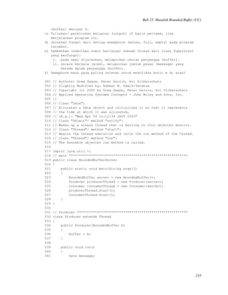 Bab 25. Masalah Bounded Buffer (UC)
(buffer) menjadi 6.
c) Tuliskan/ perkirakan keluaran (output) 10 baris pertama, jika
menjalankan program ini.
d) Jelaskan fungsi dari ketiga semaphore (mutex, full, empty) pada program
tersebut.
e) Tambahkan (sebutkan nomor barisnya) sebuah thread dari class Supervisor
yang berfungsi:
i. pada awal dijalankan, melaporkan ukuran penyangga (buffer).
ii. secara berkala (acak), melaporkan jumlah pesan (message) yang
berada dalam penyangga (buffer).
f) Semaphore mana yang paling relevan untuk modifikas butir e di atas?
001 // Authors: Greg Gagne, Peter Galvin, Avi Silberschatz
002 // Slightly Modified by: Rahmat M. Samik-Ibrahim
003 // Copyright (c) 2000 by Greg Gagne, Peter Galvin, Avi Silberschatz
004 // Applied Operating Systems Concepts - John Wiley and Sons, Inc.
005 //
006 // Class "Date":
007 // Allocates a Date object and initializes it so that it represents
008 // the time at which it was allocated,
009 // (E.g.): "Wed Apr 09 11:12:34 JAVT 2003"
010 // Class "Object"/ method "notify":
011 // Wakes up a single thread that is waiting on this objectbs monitor.
012 // Class "Thread"/ method "start":
013 // Begins the thread execution and calls the run method of the thread.
014 // Class "Thread"/ method "run":
015 // The Runnable objectbs run method is called.
016
017 import java.util.*;
018 // main ***********************************************************
019 public class BoundedBufferServer
020 {
021 public static void main(String args[])
022 {
023 BoundedBuffer server = new BoundedBuffer();
024 Producer producerThread = new Producer(server);
025 Consumer consumerThread = new Consumer(server);
026 producerThread.start();
027 consumerThread.start();
028 }
029 }
030
031 // Producer *******************************************************
032 class Producer extends Thread
033 {
034 public Producer(BoundedBuffer b)
035 {
036 buffer = b;
037 }
038
039 public void run()
040 {
041 Date message;
235
 