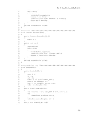Bab 25. Masalah Bounded Buffer (UC)
042 while (true)
043 {
044 BoundedBuffer.napping();
045 message = new Date();
046 System.out.println("P: PRODUCE " + message);
047 buffer.enter(message);
048 }
049 }
050 private BoundedBuffer buffer;
051 }
052
053 // Consumer *******************************************************
054 class Consumer extends Thread
055 {
056 public Consumer(BoundedBuffer b)
057 {
058 buffer = b;
059 }
060 public void run()
061 {
062 Date message;
063 while (true)
064 {
065 BoundedBuffer.napping();
066 System.out.println("C: CONSUME START");
067 message = (Date)buffer.remove();
068 }
069 }
070 private BoundedBuffer buffer;
071 }
072
073 // BoundedBuffer.java *********************************************
074 class BoundedBuffer
075 {
076 public BoundedBuffer()
077 {
078 count = 0;
079 in = 0;
080 out = 0;
081 buffer = new Object[BUFFER_SIZE];
082 mutex = new Semaphore(1);
083 empty = new Semaphore(BUFFER_SIZE);
084 full = new Semaphore(0);
085 }
086 public static void napping()
087 {
088 int sleepTime = (int) (NAP_TIME * Math.random() );
089 try {
090 Thread.sleep(sleepTime*1000);
091 }
092 catch(InterruptedException e) { }
093 }
094 public void enter(Object item)
236
 