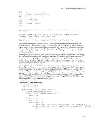 Bab 25. Masalah Bounded Buffer (UC)
148 }
149 public synchronized void V()
150 {
151 ++value;
152 notify();
153 }
154 private int value;
155 }
---------------------------------------------------------------------
25.6 Rujukan
Abraham Silberschatz, Peter Galvin, Greg Gagne.2003. Operating System
Concepts, Sixth Edition. John Wiley & Sons.
Deitel. 2003. Java How To Program, Fifth Edition. Prentice Hall.
Bounded buffer merupakan suatu struktur data yang mampu untuk menyimpan beberapa nilai dan
mengeluarkannya kembali ketika diperlukan. Jika dianalogikan bounded buffer ini akan mirip dengan
sebuah tumpukan piring. Kita menaruh piring dan menaruh lagi sebuah piring, ketika ingin mengambil
piring maka tumpukan yang paling atas yang akan terambil. Jadi piring terakhir yang dimasukan akan
pertama kali diambil.
Pada bagian ini akan dicontohkan suatu produser konsumer. produser akan menghasilkan suatu barang
dan konsumer akan mengkonsumsi barang yang dihasilkan oleh produser. produser dan konsumer ini
akan mengakses bounded buffer yang sama. produser setelah menghasilkan suatu barang dia akan
menaruh barang itu di bounded buffer sebaliknya konsumer ketika membutuhkan suatu barang, dia akan
mengambilkannya dari bounded buffer.
Sekarang kita mempunyai solusi problem produser-konsumer yang menggunakan penyampaian pesan.
Produser dan konsumer akan berkomunikasi secara tidak langsung menggunakan mailbox yang dibagi.
Buffer menggunakan java.util.Vector class sehingga buffer mempunyai kapasitas tak terhingga. Dan
send() dan read() method adalah nonblocking. Ketika produser memproduksi suatu item, item tersebut
diletakkan ke mailbox melalui send() method. Konsumer menerima item dari mailbox menggunakan
receive() method. Karena receive() nonblocking, konsumer harus mengevaluasi nilai dari obyek yang
dikembalikan dari receive(). Jika null, mailbox kosong.
Gambar 25-1. Producer Consumer
import java.util.*;
public class Producer extends Thread {
private MessageQueueueue mbox;
public Producer( MessageQueueueue m ) {
mbox = m;
}
public void run() {
Date message;
while ( true ) {
int sleeptime = ( int ) ( Server.NAP_TIME * Math.random() );
System.out.println( "Producer sleeping for " + sleeptime + " seconds" );
try {
238
 