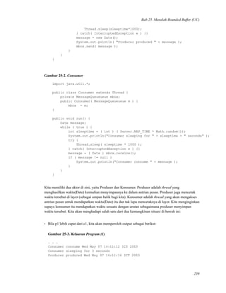 Bab 25. Masalah Bounded Buffer (UC)
Thread.sleep(sleeptime*1000);
} catch( InterruptedException e ) {}
message = new Date();
System.out.println( "Producer produced " + message );
mbox.send( message );
}
}
}
Gambar 25-2. Consumer
import java.util.*;
public class Consumer extends Thread {
private MessageQueueueue mbox;
public Consumer( MessageQueueueue m ) {
mbox = m;
}
public void run() {
Date message;
while ( true ) {
int sleeptime = ( int ) ( Server.NAP_TIME * Math.random());
System.out.println("Consumer sleeping for " + sleeptime + " seconds" );
try {
Thread.sleep( sleeptime * 1000 );
} catch( InterruptedException e ) {}
message = ( Date ) mbox.receive();
if ( message != null )
System.out.println("Consumer consume " + message );
}
}
}
Kita memiliki dua aktor di sini, yaitu Produser dan Konsumer. Produser adalah thread yang
menghasilkan waktu(Date) kemudian menyimpannya ke dalam antrian pesan. Produser juga mencetak
waktu tersebut di layer (sebagai umpan balik bagi kita). Konsumer adalah thread yang akan mengakses
antrian pesan untuk mendapatkan waktu(Date) itu dan tak lupa mencetaknya di layer. Kita menginginkan
supaya konsumer itu mendapatkan waktu sesuatu dengan urutan sebagaimana produser menyimpan
waktu tersebut. Kita akan menghadapi salah satu dari dua kemungkinan situasi di bawah ini:
• Bila p1 lebih cepat dari c1, kita akan memperoleh output sebagai berikut:
Gambar 25-3. Keluaran Program (1)
. . .
Consumer consume Wed May 07 14:11:12 ICT 2003
Consumer sleeping for 3 seconds
Producer produced Wed May 07 14:11:16 ICT 2003
239
 