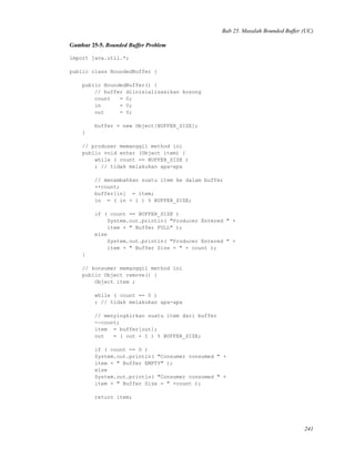 Bab 25. Masalah Bounded Buffer (UC)
Gambar 25-5. Bounded Buffer Problem
import java.util.*;
public class BoundedBuffer {
public BoundedBuffer() {
// buffer diinisialisasikan kosong
count = 0;
in = 0;
out = 0;
buffer = new Object[BUFFER_SIZE];
}
// produser memanggil method ini
public void enter (Object item) {
while ( count == BUFFER_SIZE )
; // tidak melakukan apa-apa
// menambahkan suatu item ke dalam buffer
++count;
buffer[in] = item;
in = ( in + 1 ) % BUFFER_SIZE;
if ( count == BUFFER_SIZE )
System.out.println( "Producer Entered " +
item + " Buffer FULL" );
else
System.out.println( "Producer Entered " +
item + " Buffer Size = " + count );
}
// konsumer memanggil method ini
public Object remove() {
Object item ;
while ( count == 0 )
; // tidak melakukan apa-apa
// menyingkirkan suatu item dari buffer
--count;
item = buffer[out];
out = ( out + 1 ) % BUFFER_SIZE;
if ( count == 0 )
System.out.println( "Consumer consumed " +
item + " Buffer EMPTY" );
else
System.out.println( "Consumer consumed " +
item + " Buffer Size = " +count );
return item;
241
 
