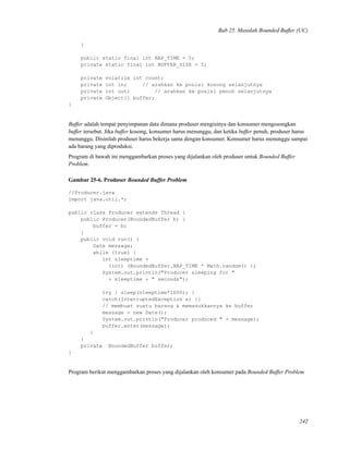 Bab 25. Masalah Bounded Buffer (UC)
}
public static final int NAP_TIME = 5;
private static final int BUFFER_SIZE = 5;
private volatile int count;
private int in; // arahkan ke posisi kosong selanjutnya
private int out; // arahkan ke posisi penuh selanjutnya
private Object[] buffer;
}
Buffer adalah tempat penyimpanan data dimana produser mengisinya dan konsumer mengosongkan
buffer tersebut. Jika buffer kosong, konsumer harus menunggu, dan ketika buffer penuh, produser harus
menunggu. Disinilah produser harus bekerja sama dengan konsumer. Konsumer harus menunggu sampai
ada barang yang diproduksi.
Program di bawah ini menggambarkan proses yang dijalankan oleh produser untuk Bounded Buffer
Problem.
Gambar 25-6. Produser Bounded Buffer Problem
//Producer.java
import java.util.*;
public class Producer extends Thread {
public Producer(BoundedBuffer b) {
buffer = b;
}
public void run() {
Date message;
while (true) {
int sleeptime =
(int) (BoundedBuffer.NAP_TIME * Math.random() );
System.out.println("Producer sleeping for "
+ sleeptime + " seconds");
try { sleep(sleeptime*1000); }
catch(InterruptedException e) {}
// membuat suatu barang & memasukkannya ke buffer
message = new Date();
System.out.println("Producer produced " + message);
buffer.enter(message);
}
}
private BoundedBuffer buffer;
}
Program berikut menggambarkan proses yang dijalankan oleh konsumer pada Bounded Buffer Problem
242
 