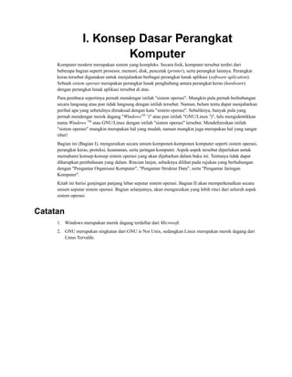 I. Konsep Dasar Perangkat
Komputer
Komputer modern merupakan sistem yang kompleks. Secara ﬁsik, komputer tersebut terdiri dari
beberapa bagian seperti prosesor, memori, disk, pencetak (printer), serta perangkat lainnya. Perangkat
keras tersebut digunakan untuk menjalankan berbagai perangkat lunak aplikasi (software aplication).
Sebuah sistem operasi merupakan perangkat lunak penghubung antara perangkat keras (hardware)
dengan perangkat lunak aplikasi tersebut di atas.
Para pembaca sepertinya pernah mendengar istilah "sistem operasi". Mungkin pula pernah berhubungan
secara langsung atau pun tidak langsung dengan istilah tersebut. Namun, belum tentu dapat menjabarkan
perihal apa yang sebetulnya dimaksud dengan kata "sistem operasi". Sebaliknya, banyak pula yang
pernah mendengar merek dagang "WindowsTM 1
)" atau pun istilah "GNU/Linux 2
)", lalu mengidentikkan
nama Windows TM
atau GNU/Linux dengan istilah "sistem operasi" tersebut. Mendeﬁnisikan istilah
"sistem operasi" mungkin merupakan hal yang mudah, namun mungkin juga merupakan hal yang sangat
ribet!
Bagian ini (Bagian I), menguraikan secara umum komponen-komponen komputer seperti sistem operasi,
perangkat keras, proteksi, keamanan, serta jaringan komputer. Aspek-aspek tersebut diperlukan untuk
memahami konsep-konsep sistem operasi yang akan dijabarkan dalam buku ini. Tentunya tidak dapat
diharapkan pembahasan yang dalam. Rincian lanjut, sebaiknya dilihat pada rujukan yang berhubungan
dengan "Pengantar Organisasi Komputer", "Pengantar Struktur Data", serta "Pengantar Jaringan
Komputer".
Kitab ini berisi gunjingan panjang lebar seputar sistem operasi. Bagian II akan memperkenalkan secara
umum seputar sistem operasi. Bagian selanjutnya, akan menguraikan yang lebih rinci dari seluruh aspek
sistem operasi.
Catatan
1. Windows merupakan merek dagang terdaftar dari Microsoft.
2. GNU merupakan singkatan dari GNU is Not Unix, sedangkan Linux merupakan merek dagang dari
Linus Torvalds.
 