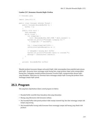 Bab 25. Masalah Bounded Buffer (UC)
Gambar 25-7. Konsumer Bounded Buffer Problem
// Consumer.java
import java.util.*;
public class Consumer extends Thread {
public Consumer(BoundedBuffer b) {
buffer = b;
}
public void run() {
Date message;
while (true) {
int sleeptime =
(int) (BoundedBuffer.NAP_TIME * Math.random() );
System.out.println("Consumer sleeping for "
+ sleeptime + " seconds");
try { sleep(sleeptime*1000); }
catch(InterruptedException e) {}
// mengambil barang dari buffer
System.out.println("Consumer wants to consume.");
message = (Date)buffer.remove();
}
}
private BoundedBuffer buffer;
}
Masalah produser-konsumer dengan unbounded-buffer tidak menempatkan batas praktikal pada ukuran
pada buffer. Konsumer harus menunggu untuk barang baru, tetapi produser dapat selalu memproduksi
barang baru. Sedangkan masalah produser-konsumer bounded-buffer mengasumsikan ukuran buffer
yang ditetapkan. Pada kasus ini, konsumer harus menunggu sampai buffer kosong dan produser harus
menunggu sampai buffer penuh.
25.3. Program
Hal yang harus diperhatikan dalam contoh program ini bahwa:
• Bounded buffer memiliki batas banyaknya data yang dimasukan.
• Barang yang dikonsumsi oleh konsumer terbatas.
• Jika bounded buffer telah penuh produser tidak mampu menaruh lagi dan akan menunggu sampai ada
tempat yang kosong.
• Jika bounded buffer kosong maka konsumer harus menunggu sampai ada barang yang ditauh oleh
produser.
243
 