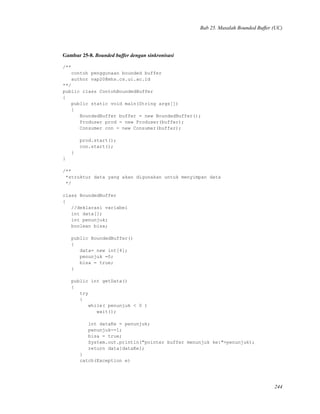 Bab 25. Masalah Bounded Buffer (UC)
Gambar 25-8. Bounded buffer dengan sinkronisasi
/**
contoh penggunaan bounded buffer
author vap20@mhs.cs.ui.ac.id
**/
public class ContohBoundedBuffer
{
public static void main(String args[])
{
BoundedBuffer buffer = new BoundedBuffer();
Produser prod = new Produser(buffer);
Consumer con = new Consumer(buffer);
prod.start();
con.start();
}
}
/**
*struktur data yang akan digunakan untuk menyimpan data
*/
class BoundedBuffer
{
//deklarasi variabel
int data[];
int penunjuk;
boolean bisa;
public BoundedBuffer()
{
data= new int[4];
penunjuk =0;
bisa = true;
}
public int getData()
{
try
{
while( penunjuk < 0 )
wait();
int dataKe = penunjuk;
penunjuk-=1;
bisa = true;
System.out.println("pointer buffer menunjuk ke:"+penunjuk);
return data[dataKe];
}
catch(Exception e)
244
 