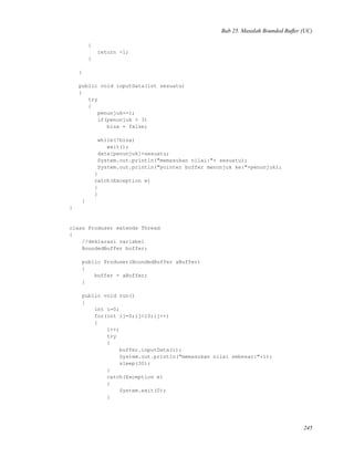 Bab 25. Masalah Bounded Buffer (UC)
{
return -1;
}
}
public void inputData(int sesuatu)
{
try
{
penunjuk+=1;
if(penunjuk > 3)
bisa = false;
while(!bisa)
wait();
data[penunjuk]=sesuatu;
System.out.println("memasukan nilai:"+ sesuatu);
System.out.println("pointer buffer menunjuk ke:"+penunjuk);
}
catch(Exception e)
{
}
}
}
class Produser extends Thread
{
//deklarasi variabel
BoundedBuffer buffer;
public Produser(BoundedBuffer aBuffer)
{
buffer = aBuffer;
}
public void run()
{
int i=0;
for(int ij=0;ij<10;ij++)
{
i++;
try
{
buffer.inputData(i);
System.out.println("memasukan nilai sebesar:"+i);
sleep(30);
}
catch(Exception e)
{
System.exit(0);
}
245
 