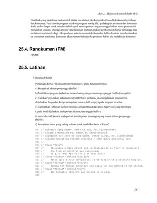 Bab 25. Masalah Bounded Buffer (UC)
Deadlock yang sederhana pada contoh diatas bisa diatasi jika komunikasi bisa dilakukan oleh produser
dan konsumer. Pada contoh program ada kode program notifyAll() pada bagian produser dan konsumer.
Kode ini berfungsi untuk memberitahu kepada semua proses yang menunggu bahwa suatu proses telah
melakukan sesuatu. sehingga proses yang lain akan melihat apakah mereka masih harus menunggu atau
melakuan aksi mereka lagi. Jika produser setelah menaruh ke bounded buffer dia akan memberitahukan
ke konsumer sebaliknya konsumer akan memberitahukan ke produser bahwa dia melakukan konsumsi.
25.4. Rangkuman (FM)
FIXME
25.5. Latihan
1. Bounded Buffer
Perhatikan berkas ”BoundedBufferServer.java” pada halaman berikut:
a) Berapakah ukuran penyangga (buffer) ?
b) Modiﬁkasi program (sebutkan nomor barisnya) agar ukuran penyangga (buffer) menjadi 6.
c) Tuliskan/ perkirakan keluaran (output) 10 baris pertama, jika menjalankan program ini.
d) Jelaskan fungsi dari ketiga semaphore (mutex, full, empty) pada program tersebut.
e) Tambahkan (sebutkan nomor barisnya) sebuah thread dari class Supervisor yang berfungsi:
i. pada awal dijalankan, melaporkan ukuran penyangga (buffer).
ii. secara berkala (acak), melaporkan jumlah pesan (message) yang berada dalam penyangga
(buffer).
f) Semaphore mana yang paling relevan untuk modiﬁkas butir e di atas?
001 // Authors: Greg Gagne, Peter Galvin, Avi Silberschatz
002 // Slightly Modified by: Rahmat M. Samik-Ibrahim
003 // Copyright (c) 2000 by Greg Gagne, Peter Galvin, Avi Silberschatz
004 // Applied Operating Systems Concepts - John Wiley and Sons, Inc.
005 //
006 // Class "Date":
007 // Allocates a Date object and initializes it so that it represents
008 // the time at which it was allocated,
009 // (E.g.): "Wed Apr 09 11:12:34 JAVT 2003"
010 // Class "Object"/ method "notify":
011 // Wakes up a single thread that is waiting on this object’s monitor.
012 // Class "Thread"/ method "start":
013 // Begins the thread execution and calls the run method of the thread.
014 // Class "Thread"/ method "run":
015 // The Runnable object’s run method is called.
016
247
 