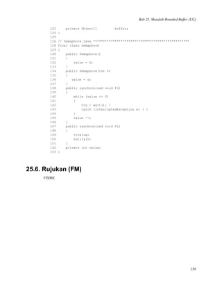 Bab 25. Masalah Bounded Buffer (UC)
123 private Object[] buffer;
124 }
125
126 // Semaphore.java *************************************************
128 final class Semaphore
129 {
130 public Semaphore()
131 {
132 value = 0;
133 }
134 public Semaphore(int v)
135 {
136 value = v;
137 }
138 public synchronized void P()
139 {
140 while (value <= 0)
141 {
142 try { wait(); }
143 catch (InterruptedException e) { }
144 }
145 value --;
146 }
147 public synchronized void V()
148 {
149 ++value;
150 notify();
151 }
152 private int value;
153 }
25.6. Rujukan (FM)
FIXME
250
 
