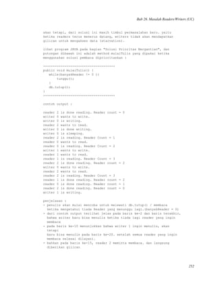 Bab 26. Masalah Readers/Writers (UC)
akan tetapi, dari solusi ini masih timbul permasalahan baru. yaitu
ketika readers terus menerus datang, writers tidak akan mendapatkan
giliran untuk mengakses data (starvation).
lihat program JAVA pada bagian "Solusi Prioritas Bergantian", dan
potongan dibawah ini adalah method mulaiTulis yang dipakai ketika
menggunakan solusi pembaca diprioritaskan :
-------------------------------------
public void mulaiTulis() {
while(banyakReader != 0 ){
tunggu();
}
db.tutup();
}
-------------------------------------
contoh output :
reader 2 is done reading. Reader count = 0
writer 0 wants to write.
writer 0 is writing.
reader 2 wants to read.
writer 0 is done writing.
writer 0 is sleeping.
reader 2 is reading. Reader Count = 1
reader 0 wants to read.
reader 0 is reading. Reader Count = 2
writer 1 wants to write.
reader 1 wants to read.
reader 1 is reading. Reader Count = 3
reader 2 is done reading. Reader count = 2
writer 0 wants to write.
reader 2 wants to read.
reader 2 is reading. Reader Count = 3
reader 1 is done reading. Reader count = 2
reader 0 is done reading. Reader count = 1
reader 2 is done reading. Reader count = 0
writer 1 is writing.
penjelasan :
- penulis akan mulai mencoba untuk melewati db.tutup() / membaca
ketika mengetahui tiada Reader yang menunggu lagi.(banyakReader = 0)
- dari contoh output terlihat jelas pada baris ke-2 dan baris terakhir,
bahwa writer baru bisa menulis ketika tiada lagi reader yang ingin
membaca
- pada baris ke-10 menunjukkan bahwa writer 1 ingin menulis, akan
tetapi
baru bisa menulis pada baris ke-20. setelah semua reader yang ingin
membaca selesai dilayani.
- bahkan pada baris ke-15, reader 2 meminta membaca. dan langsung
diberikan giliran
252
 
