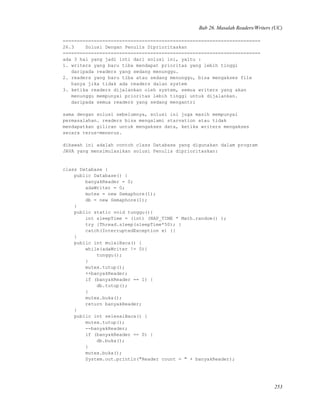 Bab 26. Masalah Readers/Writers (UC)
======================================================================
26.3 Solusi Dengan Penulis Diprioritaskan
======================================================================
ada 3 hal yang jadi inti dari solusi ini, yaitu :
1. writers yang baru tiba mendapat prioritas yang lebih tinggi
daripada readers yang sedang menunggu.
2. readers yang baru tiba atau sedang menunggu, bisa mengakses file
hanya jika tidak ada readers dalan system
3. ketika readers dijalankan oleh system, semua writers yang akan
menunggu mempunyai prioritas lebih tinggi untuk dijalankan.
daripada semua readers yang sedang mengantri
sama dengan solusi sebelumnya, solusi ini juga masih mempunyai
permasalahan. readers bisa mengalami starvation atau tidak
mendapatkan giliran untuk mengakses data, ketika writers mengakses
secara terus-menerus.
dibawah ini adalah contoh class Database yang digunakan dalam program
JAVA yang mensimulasikan solusi Penulis diprioritaskan:
class Database {
public Database() {
banyakReader = 0;
adaWriter = 0;
mutex = new Semaphore(1);
db = new Semaphore(1);
}
public static void tunggu(){
int sleepTime = (int) (NAP_TIME * Math.random() );
try {Thread.sleep(sleepTime*50); }
catch(InterruptedException e) {}
}
public int mulaiBaca() {
while(adaWriter != 0){
tunggu();
}
mutex.tutup();
++banyakReader;
if (banyakReader == 1) {
db.tutup();
}
mutex.buka();
return banyakReader;
}
public int selesaiBaca() {
mutex.tutup();
--banyakReader;
if (banyakReader == 0) {
db.buka();
}
mutex.buka();
System.out.println("Reader count = " + banyakReader);
253
 