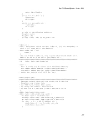 Bab 26. Masalah Readers/Writers (UC)
return banyakReader;
}
public void mulaiTulis() {
++adaWriter;
db.tutup();
}
public void selesaiTulis() {
--adaWriter;
db.buka();
}
private int banyakReader, adaWriter;
Semaphore mutex;
Semaphore db;
private static final int NAP_TIME = 15;
}
penjelasan :
- disini menggunakan sebuah variabel adaWriter, yang akan mengembalikan
nilai 0 jika tiada writer yang menunggu
- while(adaWriter != 0){
tunggu();
}
ada pada method mulaiBaca(), yang berguna untuk menunda reader untuk
membaca selama masih ada writer yang sedang antri.
======================================================================
26.4 Solusi Prioritas Bergantian
======================================================================
kaidah2 :
1. hanya 1 proses yang di izinkan untuk mengakses database;
jika reader sedang membaca, writer tidak boleh menulis
jika writer sedang menulis, reader tidak boleh membaca
2. reader yang membaca boleh lebih dari satu
contoh program java :
----------------------------------------------------------------------
/* Gabungan ReaderWriterServer.java Reader.java Writer.java
* Semaphore.java Database.java
* (c) 2000 Gagne, Galvin, Silberschatz
* di gabung oleh Rahmat M. Samik-Ibrahim
* di ubah oleh M Faisal Reza (faisal103@mhs.cs.ui.ac.id)
*/
public class ReaderWriterServer {
public static void main(String args[]) {
Database server = new Database();
Reader[] readerArray = new Reader[NUM_OF_READERS];
Writer[] writerArray = new Writer[NUM_OF_WRITERS];
for (int i = 0; i < NUM_OF_READERS; i++) {
readerArray[i] = new Reader(i, server);
readerArray[i].start();
}
254
 