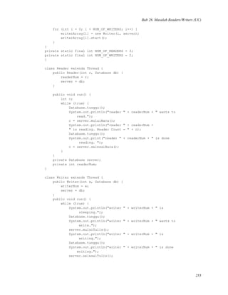 Bab 26. Masalah Readers/Writers (UC)
for (int i = 0; i < NUM_OF_WRITERS; i++) {
writerArray[i] = new Writer(i, server);
writerArray[i].start();
}
}
private static final int NUM_OF_READERS = 3;
private static final int NUM_OF_WRITERS = 2;
}
class Reader extends Thread {
public Reader(int r, Database db) {
readerNum = r;
server = db;
}
public void run() {
int c;
while (true) {
Database.tunggu();
System.out.println("reader " + readerNum + " wants to
read.");
c = server.mulaiBaca();
System.out.println("reader " + readerNum +
" is reading. Reader Count = " + c);
Database.tunggu();
System.out.print("reader " + readerNum + " is done
reading. ");
c = server.selesaiBaca();
}
}
private Database server;
private int readerNum;
}
class Writer extends Thread {
public Writer(int w, Database db) {
writerNum = w;
server = db;
}
public void run() {
while (true) {
System.out.println("writer " + writerNum + " is
sleeping.");
Database.tunggu();
System.out.println("writer " + writerNum + " wants to
write.");
server.mulaiTulis();
System.out.println("writer " + writerNum + " is
writing.");
Database.tunggu();
System.out.println("writer " + writerNum + " is done
writing.");
server.selesaiTulis();
255
 