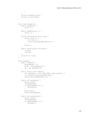Bab 26. Masalah Readers/Writers (UC)
}
}
private Database server;
private int writerNum;
}
final class Semaphore {
public Semaphore() {
value = 0;
}
public Semaphore(int v) {
value = v;
}
public synchronized void tutup() {
while (value <= 0) {
try {wait(); }
catch (InterruptedException e) {}
}
value--;
}
public synchronized void buka() {
++value;
notify();
}
private int value;
}
class Database {
public Database() {
banyakReader = 0;
mutex = new Semaphore(1);
db = new Semaphore(1);
}
public static void tunggu(){
int sleepTime = (int) (NAP_TIME * Math.random() );
try {Thread.sleep(sleepTime*1000); }
catch(InterruptedException e) {}
}
public int mulaiBaca() {
mutex.tutup();
++banyakReader;
if (banyakReader == 1) {
db.tutup();
}
mutex.buka();
return banyakReader;
}
public int selesaiBaca() {
mutex.tutup();
--banyakReader;
if (banyakReader == 0) {
db.buka();
256
 