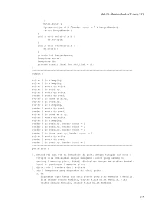 Bab 26. Masalah Readers/Writers (UC)
}
mutex.buka();
System.out.println("Reader count = " + banyakReader);
return banyakReader;
}
public void mulaiTulis() {
db.tutup();
}
public void selesaiTulis() {
db.buka();
}
private int banyakReader;
Semaphore mutex;
Semaphore db;
private static final int NAP_TIME = 15;
}
----------------------------------------------------------------------
output :
writer 0 is sleeping.
writer 1 is sleeping.
writer 1 wants to write.
writer 1 is writing.
writer 0 wants to write.
reader 0 wants to read.
writer 1 is done writing.
writer 0 is writing.
writer 1 is sleeping.
reader 1 wants to read.
reader 2 wants to read.
writer 0 is done writing.
writer 1 wants to write.
writer 0 is sleeping.
reader 0 is reading. Reader Count = 1
reader 1 is reading. Reader Count = 2
reader 2 is reading. Reader Count = 3
reader 2 is done reading. Reader count = 2
writer 0 wants to write.
reader 2 wants to read.
reader 2 is reading. Reader Count = 3
----------------------------------------------------------------------
penjelasan :
1. method P() dan V() di Semaphore di ganti dengan tutup() dan buka()
tutup() bisa dimisalkan dengan mengambil kunci yang sedang di
gantung / menutup pintu; buka() dimisalkan dengan meletakkan kembali
kunci di gantungan / membuka pintu.
2. disini ada 3 readers dan 2 writers
3. ada 2 Semaphore yang digunakan di sini, yaitu :
a. db
digunakan agar hanya ada satu proses yang bisa membaca / menulis.
jika reader sedang membaca, writer tidak boleh menulis, jika
writer sedang menulis, reader tidak boleh membaca
257
 
