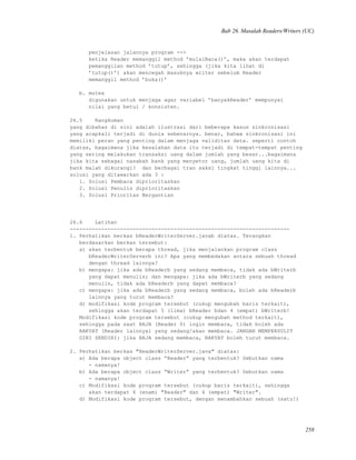 Bab 26. Masalah Readers/Writers (UC)
penjelasan jalannya program -->
ketika Reader memanggil method ’mulaiBaca()’, maka akan terdapat
pemanggilan method ’tutup’, sehingga (jika kita lihat di
’tutup()’) akan mencegah masuknya writer sebelum Reader
memanggil method ’buka()’
b. mutex
digunakan untuk menjaga agar variabel ’banyakReader’ mempunyai
nilai yang betul / konsisten.
26.5 Rangkuman
yang dibahas di sini adalah ilustrasi dari beberapa kasus sinkronisasi
yang acapkali terjadi di dunia sebenarnya. benar, bahwa sinkronisasi ini
memiliki peran yang penting dalam menjaga validitas data. seperti contoh
diatas, bagaimana jika kesalahan data itu terjadi di tempat-tempat penting
yang sering melakukan transaksi uang dalam jumlah yang besar...bagaimana
jika kita sebagai nasabah bank yang menyetor uang, jumlah uang kita di
bank malah dikurangi? dan berbagai tran saksi tingkat tinggi lainnya...
solusi yang ditawarkan ada 3 :
1. Solusi Pembaca diprioritaskan
2. Solusi Penulis diprioritaskan
3. Solusi Prioritas Bergantian
26.6 Latihan
----------------------------------------------------------------------
1. Perhatikan berkas bReaderWriterServer.javab diatas. Terangkan
berdasarkan berkas tersebut:
a) akan terbentuk berapa thread, jika menjalankan program class
bReaderWriterServerb ini? Apa yang membedakan antara sebuah thread
dengan thread lainnya?
b) mengapa: jika ada bReaderb yang sedang membaca, tidak ada bWriterb
yang dapat menulis; dan mengapa: jika ada bWriterb yang sedang
menulis, tidak ada bReaderb yang dapat membaca?
c) mengapa: jika ada bReaderb yang sedang membaca, boleh ada bReaderb
lainnya yang turut membaca?
d) modifikasi kode program tersebut (cukup mengubah baris terkait),
sehingga akan terdapat 5 (lima) bReader bdan 4 (empat) bWriterb!
Modifikasi kode program tersebut (cukup mengubah method terkait),
sehingga pada saat RAJA (Reader 0) ingin membaca, tidak boleh ada
RAKYAT (Reader lainnya) yang sedang/akan membaca. JANGAN MEMPERSULIT
DIRI SENDIRI: jika RAJA sedang membaca, RAKYAT boleh turut membaca.
2. Perhatikan berkas "ReaderWriterServer.java" diatas:
a) Ada berapa object class ”Reader” yang terbentuk? Sebutkan nama
- namanya!
b) Ada berapa object class ”Writer” yang terbentuk? Sebutkan nama
- namanya!
c) Modifikasi kode program tersebut (cukup baris terkait), sehingga
akan terdapat 6 (enam) "Reader" dan 4 (empat) "Writer".
d) Modifikasi kode program tersebut, dengan menambahkan sebuah (satu!)
258
 