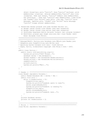 Bab 26. Masalah Readers/Writers (UC)
object thread baru yaitu "janitor". Sang "janitor" berfungsi untuk
membersihkan (cleaning). Setelah membersihkan,"janitor" akan tidur
(sleeping). Pada saat bangun, "janitor" kembali akan membersihkan.
Dan seterusnya... Pada saat "janitor" akan membersihkan, tidak boleh
ada "reader" atau "writer" yang aktif. Jika ada, "janitor" harus
menunggu. Demikian pula, "reader" atau "writer" harus menunggu
"janitor" hingga selesai membersihkan.
3. Perhatikan berkas program java pada halaman berikut ini.
a) Berapa jumlah thread class Reader yang akan terbentuk?
b) Berapa jumlah thread class Writer yang akan terbentuk?
c) Perkirakan bagaimana bentuk keluaran (output) dari program tersebut!
d) Modifikasi program agar bnapb rata-rata dari class Reader lebih
besar daripada class Writer.
======================================================================
/******************************************************************
* Gabungan/Modif: Factory.java Database.java RWLock.java Reader.java
* Semaphore.java SleepUtilities.java Writer.java
* Operating System Concepts with Java - Sixth Edition
* Gagne, Galvin, Silberschatz Copyright John Wiley & Sons - 2003.
*/
public class Factory {
public static void main(String args[]){
System.out.println("INIT Thread...");
Database server = new Database();
Thread readerX = new Thread(new Reader(server));
Thread writerX = new Thread(new Writer(server));
readerX.start();
writerX.start();
System.out.println("Wait...");
}
}
// Reader // *********************************************************
class Reader implements Runnable {
public Reader(Database db) { server = db; }
public void run() {
while (--readercounter > 0){
SleepUtilities.nap();
System.out.println("readerX: wants to read.");
server.acquireReadLock();
System.out.println("readerX: is reading.");
SleepUtilities.nap();
server.releaseReadLock();
System.out.println("readerX: done...");
}
}
private Database server;
private int readercounter = 3;
}
----------------------------------------------------------------------
// Writer // ********************************************************
class Writer implements Runnable {
259
 