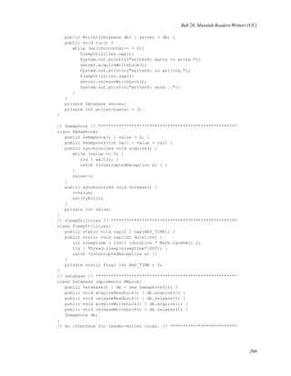 Bab 26. Masalah Readers/Writers (UC)
public Writer(Database db) { server = db; }
public void run() {
while (writercounter-- > 0){
SleepUtilities.nap();
System.out.println("writerX: wants to write.");
server.acquireWriteLock();
System.out.println("writerX: is writing.");
SleepUtilities.nap();
server.releaseWriteLock();
System.out.println("writerX: done...");
}
}
private Database server;
private int writercounter = 3;
}
// Semaphore // ******************************************************
class Semaphore{
public Semaphore() { value = 0; }
public Semaphore(int val) { value = val; }
public synchronized void acquire() {
while (value == 0) {
try { wait(); }
catch (InterruptedException e) { }
}
value--;
}
public synchronized void release() {
++value;
notifyAll();
}
private int value;
}
// SleepUtilities // *************************************************
class SleepUtilities{
public static void nap() { nap(NAP_TIME); }
public static void nap(int duration) {
int sleeptime = (int) (duration * Math.random() );
try { Thread.sleep(sleeptime*1000); }
catch (InterruptedException e) {}
}
private static final int NAP_TIME = 3;
}
// Database // *******************************************************
class Database implements RWLock{
public Database() { db = new Semaphore(1); }
public void acquireReadLock() { db.acquire(); }
public void releaseReadLock() { db.release(); }
public void acquireWriteLock() { db.acquire(); }
public void releaseWriteLock() { db.release(); }
Semaphore db;
}
// An interface for reader-writer locks. // **************************
260
 