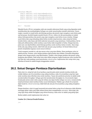 Bab 26. Masalah Readers/Writers (UC)
interface RWLock{
public abstract void acquireReadLock();
public abstract void releaseReadLock();
public abstract void acquireWriteLock();
public abstract void releaseWriteLock();
}
======================================================================
26.7 Rujukan
Masalah Readers/Writers merupakan salah satu masalah sinkronisasi klasik yang sering digunakan untuk
mendiskusikan dan membandingkan berbagai cara untuk menyelesaikan masalah sinkronisasi. Secara
singkat, masalah ini terjadi ketika ada beberapa pembaca dan penulis ingin mengakses suatu berkas pada
saat bersamaan. Kembali kepada masalah Readers/Writers, bahwa inti dari permasalahan ini adalah
adanya beberapa pembaca dan penulis yang ingin mengakses suatu berkas secara simultan. Sebagai
syarat bahwa data yang terkandung dalam berkas tersebut tetap konsisten, maka setiap kali berkas
tersebut ditulis, maka hanya ada boleh maksimal satu penulis yang menulisnya. Untuk pembaca, hal ini
tidak perlu dikhawatirkan sebab membaca suatu berkas tidak mengubah isi berkas. Dengan kata lain,
pada suatu saat diperbolehkan untuk beberapa pembaca untuk membaca berkas tersebut. Akan tetapi,
ketika ada yang sedang menulis, tidak boleh ada satu pun yang membaca. Ini berarti bahwa thread
penulis menjalankan tugasnya secara mutual eksklusif.
Untuk mengatasi masalah ini, ada tiga macam solusi yang akan dibahas. Dasar pembagian solusi ini
adalah prioritas. Pertama, solusi dengan pembaca diprioritaskan akan dibahas. Kemudian dilanjutkan
dengan solusi dengan penulis yang diprioritaskan. Terakhir, solusi dengan pembaca dan penulis saling
bergantian akan dibahas. Pada setiap solusi akan dilihat mengenai tingkat kesuksesan solusi tersebut bila
kita lihat dari sudut pandang syarat penyelesaian critical section. Implementasi dari setiap solusi yang
diberikan di bawah ini adalah dengan menggunakan semafor.
26.2. Solusi Dengan Pembaca Diprioritaskan
Pada solusi ini, setiap kali ada thread pembaca yang berusaha untuk memulai membaca ketika ada
setidak-tidaknya satu thread pembaca yang sedang membaca, maka thread pembaca yang baru ingin
untuk membaca akan diberikan akses untuk membaca. Tujuan dari pemberian prioritas ini adalah untuk
memaksimalkan throughput. Sebagai ganti dari pemaksimalan throughput ini, thread penulis dapat
berada pada antrian untuk waktu yang tak terbatas atau dapat disebut sebagai starvation, terutama ketika
terjadi permintaan untuk membaca berkas secara berkelanjutan. Padahal, agar sebuah thread penulis
dapat masuk ke critical section-nya, tidak boleh ada satu pun thread pembaca yang sedang mengakses
berkas.
Dengan demikian, solusi ini gagal memenuhi persyaratan bahwa setiap thread seharusnya tidak dibiarkan
menunggu dalam waktu yang tidak terbatas karena akan mengakibatkan starvation. Akan tetapi, jika
yang ingin dituju adalah throughput yang sebesar-besarnya, maka solusi ini adalah yang paling tepat.
Berikut adalah contoh implementasi dari solusi ini:
Gambar 26-1. Ilustrasi Penulis/Pembaca
/**
261
 