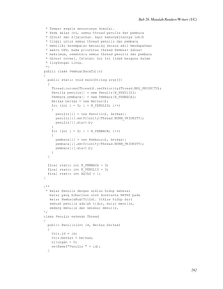 Bab 26. Masalah Readers/Writers (UC)
* Tempat segala sesuatunya dimulai.
* Pada kelas ini, semua thread penulis dan pembaca
* dibuat dan dijalankan. Agar kemungkinannya lebih
* tinggi untuk semua thread penulis dan pembaca
* memiliki kesempatan bersaing secara adil mendapatkan
* waktu CPU, maka prioritas thread Pembuat dibuat
* maksimum, sementara semua thread penulis dan pembaca
* dibuat normal. Catatan: hal ini tidak berguna dalam
* lingkungan Linux.
*/
public class PembuatBacaTulis1
{
public static void main(String args[])
{
Thread.currentThread().setPriority(Thread.MAX_PRIORITY);
Penulis penulis[] = new Penulis[N_PENULIS];
Pembaca pembaca[] = new Pembaca[N_PEMBACA];
Berkas berkas = new Berkas();
for (int i = 0; i < N_PENULIS; i++)
{
penulis[i] = new Penulis(i, berkas);
penulis[i].setPriority(Thread.NORM_PRIORITY);
penulis[i].start();
}
for (int i = 0; i < N_PEMBACA; i++)
{
pembaca[i] = new Pembaca(i, berkas);
pembaca[i].setPriority(Thread.NORM_PRIORITY);
pembaca[i].start();
}
}
final static int N_PEMBACA = 3;
final static int N_PENULIS = 3;
final static int BATAS = 1;
}
/**
* kelas Penulis dengan siklus hidup sebesar
batas yang diberikan oleh konstanta BATAS pada
kelas PembacaBuatTulis1. Siklus hidup dari
sebuah penulis adalah tidur, mulai menulis,
sedang menulis dan selesai menulis.
*/
class Penulis extends Thread
{
public Penulis(int id, Berkas berkas)
{
this.id = id;
this.berkas = berkas;
hitungan = 0;
setName("Penulis " + id);
}
262
 