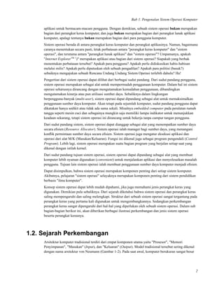 Bab 1. Pengenalan Sistem Operasi Komputer
aplikasi untuk bermacam-macam pengguna. Dengan demikian, sebuah sistem operasi bukan merupakan
bagian dari perangkat keras komputer, dan juga bukan merupakan bagian dari perangkat lunak aplikasi
komputer, apalagi tentunya bukan merupakan bagian dari para pengguna komputer.
Sistem operasi berada di antara perangkat keras komputer dan perangkat aplikasinya. Namun, bagaimana
caranya menentukan secara pasti, letak perbatasan antara "perangkat keras komputer" dan "sistem
operasi", dan terutama antara "perangkat lunak aplikasi" dan "sistem operasi"? Umpamanya, apakah
"Internet ExplorerTM 1
)" merupakan aplikasi atau bagian dari sistem operasi? Siapakah yang berhak
menentukan perbatasan tersebut? Apakah para pengguna? Apakah perlu didiskusikan habis-habisan
melalui milis? Apakah perlu diputuskan oleh sebuah pengadilan? Apakah para politisi (busuk?)
sebaiknya mengajukan sebuah Rencana Undang Undang Sistem Operasi terlebih dahulu? Ha!
Pengertian dari sistem operasi dapat dilihat dari berbagai sudut pandang. Dari sudut pandang pengguna,
sistem operasi merupakan sebagai alat untuk mempermudah penggunaan komputer. Dalam hal ini sistem
operasi seharusnya dirancang dengan mengutamakan kemudahan penggunaan, dibandingkan
mengutamakan kinerja atau pun utilisasi sumber daya. Sebaliknya dalam lingkungan
berpengguna-banyak (multi-user), sistem operasi dapat dipandang sebagai alat untuk memaksimalkan
penggunaan sumber daya komputer. Akan tetapi pada sejumlah komputer, sudut pandang pengguna dapat
dikatakan hanya sedikit atau tidak ada sama sekali. Misalnya embedded computer pada peralatan rumah
tangga seperti mesin cuci dan sebagainya mungkin saja memiliki lampu indikator untuk menunjukkan
keadaan sekarang, tetapi sistem operasi ini dirancang untuk bekerja tanpa campur tangan pengguna.
Dari sudut pandang sistem, sistem operasi dapat dianggap sebagai alat yang menempatkan sumber daya
secara eﬁsien (Resource Allocator). Sistem operasi ialah manager bagi sumber daya, yang menangani
konﬂik permintaan sumber daya secara eﬁsien. Sistem operasi juga mengatur eksekusi aplikasi dan
operasi dari alat M/K (Masukan/Keluaran). Fungsi ini dikenal juga sebagai program pengendali (Control
Program). Lebih lagi, sistem operasi merupakan suatu bagian program yang berjalan setiap saat yang
dikenal dengan istilah kernel.
Dari sudut pandang tujuan sistem operasi, sistem operasi dapat dipandang sebagai alat yang membuat
komputer lebih nyaman digunakan (convenient) untuk menjalankan aplikasi dan menyelesaikan masalah
pengguna. Tujuan lain sistem operasi ialah membuat penggunaan sumber daya komputer menjadi eﬁsien.
Dapat disimpulkan, bahwa sistem operasi merupakan komponen penting dari setiap sistem komputer.
Akibatnya, pelajaran "sistem operasi" selayaknya merupakan komponen penting dari sistem pendidikan
berbasis "ilmu komputer".
Konsep sistem operasi dapat lebih mudah dipahami, jika juga memahami jenis perangkat keras yang
digunakan. Demikian pula sebaliknya. Dari sejarah diketahui bahwa sistem operasi dan perangkat keras
saling mempengaruhi dan saling melengkapi. Struktur dari sebuah sistem operasi sangat tergantung pada
perangkat keras yang pertama kali digunakan untuk mengembangkannya. Sedangkan perkembangan
perangkat keras sangat dipengaruhi dari hal-hal yang diperlukan oleh sebuah sistem operasi. Dalam sub
bagian-bagian berikut ini, akan diberikan berbagai ilustrasi perkembangan dan jenis sistem operasi
beserta perangkat kerasnya.
1.2. Sejarah Perkembangan
Arsitektur komputer tradisional terdiri dari empat komponen utama yaitu "Prosesor", "Memori
Penyimpanan", "Masukan" (Input), dan "Keluaran" (Output). Model tradisional tersebut sering dikenal
dengan nama arsitektur von Neumann (Gambar 1-2). Pada saat awal, komputer berukuran sangat besar
2
 
