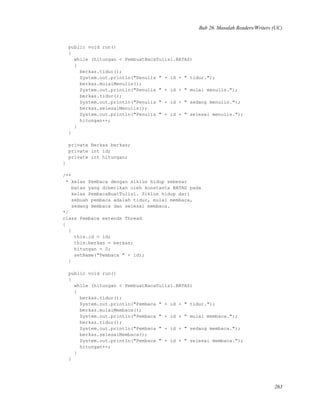 Bab 26. Masalah Readers/Writers (UC)
public void run()
{
while (hitungan < PembuatBacaTulis1.BATAS)
{
berkas.tidur();
System.out.println("Penulis " + id + " tidur.");
berkas.mulaiMenulis();
System.out.println("Penulis " + id + " mulai menulis.");
berkas.tidur();
System.out.println("Penulis " + id + " sedang menulis.");
berkas.selesaiMenulis();
System.out.println("Penulis " + id + " selesai menulis.");
hitungan++;
}
}
private Berkas berkas;
private int id;
private int hitungan;
}
/**
* kelas Pembaca dengan siklus hidup sebesar
batas yang diberikan oleh konstanta BATAS pada
kelas PembacaBuatTulis1. Siklus hidup dari
sebuah pembaca adalah tidur, mulai membaca,
sedang membaca dan selesai membaca.
*/
class Pembaca extends Thread
{
{
this.id = id;
this.berkas = berkas;
hitungan = 0;
setName("Pembaca " + id);
}
public void run()
{
while (hitungan < PembuatBacaTulis1.BATAS)
{
berkas.tidur();
System.out.println("Pembaca " + id + " tidur.");
berkas.mulaiMembaca();
System.out.println("Pembaca " + id + " mulai membaca.");
berkas.tidur();
System.out.println("Pembaca " + id + " sedang membaca.");
berkas.selesaiMembaca();
System.out.println("Pembaca " + id + " selesai membaca.");
hitungan++;
}
}
263
 