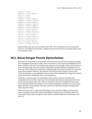 Bab 26. Masalah Readers/Writers (UC)
Pembaca 1 tidur.
Pembaca 1 mulai membaca.
Penulis 0 tidur.
Penulis 2 tidur.
Pembaca 1 sedang membaca.
Pembaca 1 selesai membaca.
Pembaca 0 sedang membaca.
Pembaca 0 selesai membaca.
Pembaca 2 sedang membaca.
Pembaca 2 selesai membaca.
Penulis 1 mulai menulis.
Penulis 1 sedang menulis.
Penulis 1 selesai menulis.
Penulis 0 mulai menulis.
Penulis 0 sedang menulis.
Penulis 0 selesai menulis.
Penulis 2 mulai menulis.
Penulis 2 sedang menulis.
Penulis 2 selesai menulis.
Seperti terlihat di atas, thread-thread pembaca (BC0, BC1, BC2) mendominasi thread-thread penulis
(TL0, TL1, TL2) dalam hal akses berkas, sehingga semua thread penulis harus menunggu hingga semua
thread pembaca selesai.
26.3. Solusi Dengan Penulis Diprioritaskan
Pada bagian ini, begitu tidak ada yang mengakses berkas dan ada thread penulis yang sedang menunggu
untuk mendapatkan akses berkas tersebut, maka thread penulis ini akan langsung mendapatkan akses ke
berkas. Sebaliknya, bila ada thread pembaca yang juga sama-sama menunggu, maka thread pembaca ini
harus menunggu hingga semua thread penulis yang sedang menunggu diantrian mendapatkan akses ke
berkas dan menyelesaikan proses penulisannya. Walaupun pada saat tersebut ada sebuah thread pembaca
yang sedang mengakses berkasnya, jika sudah ada thread penulis yang menunggu di antrian, maka
semua thread pembaca yang menginginkan akses ke berkas tidak mendapatkannya hingga thread penulis
yang berada diantrian mendapatkan akses yang dibutuhkannya.
Akibat dari cara prioritas seperti ini adalah adanya jaminan bahwa setiap thread pembaca akan
mendapatkan informasi terbaru. Akan tetapi, hal ini berakibat bahwa jika ada sekelompok besar thread
penulis yang datang pada suatu waktu, maka thread pembaca tidak akan mendapatkan giliran sampai
waktu yang tidak terbatas dan terjadilah starvation pada threadpembaca. Oleh karena itu, solusi ini pun
gagal memenuhi persyaratan bahwa seharusnya setiap thread tidak boleh dibiarkan menunggu dalam
waktu yang tidak terbatas.
Implementasi dari solusi ini tidak jauh berbeda dengan solusi sebelumnya. Bahkan, kita hanya perlu
sedikit memodiﬁkasi kelas Berkas dengan menambahkan sebuah ﬂag untuk menyatakan apakah ada
thread penulis yang sedang menunggu di antrian. Berikut ini adalah implementasi kelas Berkas untuk
solusi ini:
266
 