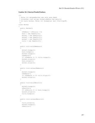 Bab 26. Masalah Readers/Writers (UC)
Gambar 26-3. Ilustrasi Penulis/Pembaca
/**
* Kelas ini menggambarkan apa saja yang dapat
* dilakukan oleh setiap thread pembaca dan penulis
* ke suatu berkas. Kelas ini diadaptasi dari Stallings98.
*/
class Berkas
{
public Berkas()
{
nPembaca = nPenulis = 0;
baca = new Semafor(1);
mutex1 = new Semafor(1);
mutex2 = new Semafor(1);
mutex3 = new Semafor(1);
tulis = new Semafor(1);
}
public void mulaiMembaca()
{
mutex1.tunggu();
baca.tunggu();
mutex2.tunggu();
nPembaca++;
if (nPembaca == 1) tulis.tunggu();
mutex2.sinyal();
baca.sinyal();
mutex1.sinyal();
}
public void selesaiMembaca()
{
mutex2.tunggu();
nPembaca--;
if (nPembaca == 0) tulis.sinyal();
mutex2.sinyal();
}
public void mulaiMenulis()
{
mutex3.tunggu();
nPenulis++;
if (nPenulis == 1) baca.tunggu();
mutex3.sinyal();
tulis.tunggu();
}
public void selesaiMenulis()
{
tulis.sinyal();
mutex3.tunggu();
nPenulis--;
267
 