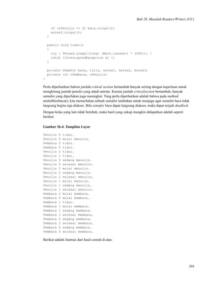 Bab 26. Masalah Readers/Writers (UC)
if (nPenulis == 0) baca.sinyal();
mutex3.sinyal();
}
public void tidur()
{
try { Thread.sleep((long) (Math.random() * 1000)); }
catch (InterruptedException e) {}
}
private Semafor baca, tulis, mutex1, mutex2, mutex3;
private int nPembaca, nPenulis;
}
Perlu diperhatikan bahwa jumlah critical section bertambah banyak seiring dengan keperluan untuk
menghitung jumlah penulis yang adadi antrian. Karena jumlah criticalsection bertambah, banyak
semafor yang diperlukan juga meningkat. Yang perlu diperhatikan adalah bahwa pada method
mulaiMembaca(), kita memerlukan sebuah semafor tambahan untuk menjaga agar semafor baca tidak
langsung begitu saja diakses. Bila semafor baca dapat langsung diakses, maka dapat terjadi deadlock.
Dengan kelas yang lain tidak berubah, maka hasil yang cukup mungkin didapatkan adalah seperti
berikut:
Gambar 26-4. Tampilan Layar
Penulis 0 tidur.
Penulis 0 mulai menulis.
Pembaca 2 tidur.
Pembaca 0 tidur.
Penulis 2 tidur.
Penulis 1 tidur.
Penulis 0 sedang menulis.
Penulis 0 selesai menulis.
Penulis 2 mulai menulis.
Penulis 2 sedang menulis.
Penulis 2 selesai menulis.
Penulis 1 mulai menulis.
Penulis 1 sedang menulis.
Penulis 1 selesai menulis.
Pembaca 2 mulai membaca.
Pembaca 0 mulai membaca.
Pembaca 1 tidur.
Pembaca 1 mulai membaca.
Pembaca 1 sedang membaca.
Pembaca 1 selesai membaca.
Pembaca 2 sedang membaca.
Pembaca 2 selesai membaca.
Pembaca 0 sedang membaca.
Pembaca 0 selesai membaca.
Berikut adalah ilustrasi dari hasil contoh di atas:
268
 