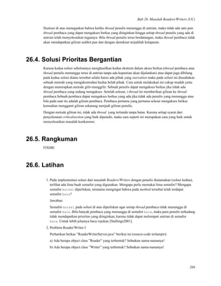 Bab 26. Masalah Readers/Writers (UC)
Ilustrasi di atas menegaskan bahwa ketika thread penulis menunggu di antrian, maka tidak ada satu pun
thread pembaca yang dapat mengakses berkas yang diinginkan hingga setiap thread penulis yang ada di
antrian telah menyelesaikan tugasnya. Bila thread penulis terus berdatangan, maka thread pembaca tidak
akan mendapatkan giliran sedikit pun dan dengan demikian terjadilah kelaparan.
26.4. Solusi Prioritas Bergantian
Karena kedua solusi sebelumnya menghasilkan kedua ekstrem dalam akses berkas (thread pembaca atau
thread penulis menunggu terus di antrian tanpa ada kepastian akan dijalankan) atau dapat juga dibilang
pada kedua solusi diatas tersebut selalu harus ada pihak yang starvation maka pada solusi ini diusahakan
sebuah metode yang mengakomodasi kedua belah pihak. Cara untuk melakukan ini cukup mudah yaitu
dengan menerapkan metode gilir-menggilir. Sebuah penulis dapat mengakses berkas jika tidak ada
thread pembaca yang sedang mengakses. Setelah selesai, i thread ini memberikan giliran ke thread
pembaca.Sebuah pembaca dapat mengakses berkas yang ada jika tidak ada penulis yang menunggu atau
bila pada saat itu adalah giliran pembaca. Pembaca pertama yang pertama selesai mengakses berkas
kemudian mengganti giliran sekarang menjadi giliran penulis.
Dengan metode giliran ini, tidak ada thread yang tertunda tanpa batas. Karena setiap syarat dari
penyelesaian criticalsection yang baik dipenuhi, maka cara seperti ini merupakan cara yang baik untuk
menyelesaikan masalah konkurensi.
26.5. Rangkuman
FIXME
26.6. Latihan
1. Pada implementasi solusi dari masalah Readers/Writers dengan penulis diutamakan (solusi kedua),
terlihat ada lima buah semafor yang digunakan. Mengapa perlu memakai lima semafor? Mengapa
semafor mutex1 diperlukan, terutama mengingat bahwa pada method tersebut telah terdapat
semafor baca?
Jawaban:
Semafor mutex1 pada solusi di atas diperlukan agar setiap thread pembaca tidak menunggu di
semafor baca. Bila banyak pembaca yang menunggu di semafor baca, maka para penulis terkadang
tidak mendapatkan prioritas yang diinginkan, karena tidak dapat melompati antrian di semafor
baca. Untuk lebih jelasnya baca rujukan [Stallings2001].
2. Problem Reader/Writer I
Perhatikan berkas ”ReaderWriterServer.java” berikut ini (source-code terlampir):
a) Ada berapa object class ”Reader” yang terbentuk? Sebutkan nama-namanya!
b) Ada berapa object class ”Writer” yang terbentuk? Sebutkan nama-namanya!
269
 