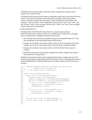 Bab 26. Masalah Readers/Writers (UC)
c) Modiﬁkasi kode program tersebut (cukup baris terkait), sehingga akan terdapat 6 (enam)
”Reader” dan 4 (empat) ”Writer”.
d) Modiﬁkasi kode program tersebut, dengan menambahkan sebuah (satu!) object thread baru yaitu
”janitor”. Sang ”janitor” berfungsi untuk membersihkan (cleaning). Setelah membersihkan,
”janitor” akan tidur (sleeping). Pada saat bangun, ”janitor” kembali akan membersihkan. Dan
seterusnya... Pada saat ”janitor” akan membersihkan, tidak boleh ada ”reader” atau ”writer” yang
aktif. Jika ada, ”janitor” harus menunggu. Demikian pula, ”reader” atau ”writer” harus menunggu
”janitor” hingga selesai membersihkan.
3. Problem Reader/Writer II
Perhatikan berkas ReaderWriterServer.java berikut ini, yang merupakan gabungan
ReaderWriterServer.java, Reader.java, Writer.java, Semaphore.java, Database.java, oleh Gagne,
Galvin, dan Silberschatz. Terangkan berdasarkan berkas tersebut:
1. akan terbentuk berapa thread, jika menjalankan program class ReaderWriterServer ini? Apa
yang membedakan antara sebuah thread dengan thread lainnya?
2. mengapa: jika ada Reader yang sedang membaca, tidak ada Writer yang dapat menulis; dan
mengapa: jika ada Writer yang sedang menulis, tidak ada Reader yang dapat membaca?
3. mengapa: jika ada Reader yang sedang membaca, boleh ada Reader lainnya yang turut
membaca?
4. modiﬁkasi kode program tersebut (cukup mengubah baris terkait), sehingga akan terdapat 5
(lima) Reader dan 4 (empat) Writer!
Modiﬁkasi kode program tersebut (cukup mengubah method terkait), sehingga pada saat RAJA
(Reader 0) ingin membaca, tidak boleh ada RAKYAT (Reader lainnya) yang sedang/akan membaca.
JANGAN MEMPERSULIT DIRI SENDIRI: jika RAJA sedang membaca, RAKYAT boleh turut
membaca.
001 // Gabungan ReaderWriterServer.java Reader.java Writer.java
002 // Semaphore.java Database.java
003 // (c) 2000 Gagne, Galvin, Silberschatz
004
005 public class ReaderWriterServer {
006 public static void main(String args[]) {
007 Database server = new Database();
008 Reader[] readerArray = new Reader[NUM_OF_READERS];
009 Writer[] writerArray = new Writer[NUM_OF_WRITERS];
010 for (int i = 0; i < NUM_OF_READERS; i++) {
011 readerArray[i] = new Reader(i, server);
012 readerArray[i].start();
013 }
014 for (int i = 0; i < NUM_OF_WRITERS; i++) {
015 writerArray[i] = new Writer(i, server);
016 writerArray[i].start();
017 }
018 }
019 private static final int NUM_OF_READERS = 3;
020 private static final int NUM_OF_WRITERS = 2;
021 }
022
270
 