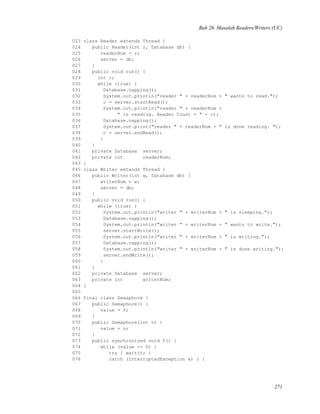 Bab 26. Masalah Readers/Writers (UC)
023 class Reader extends Thread {
024 public Reader(int r, Database db) {
025 readerNum = r;
026 server = db;
027 }
028 public void run() {
029 int c;
030 while (true) {
031 Database.napping();
032 System.out.println("reader " + readerNum + " wants to read.");
033 c = server.startRead();
034 System.out.println("reader " + readerNum +
035 " is reading. Reader Count = " + c);
036 Database.napping();
037 System.out.print("reader " + readerNum + " is done reading. ");
038 c = server.endRead();
039 }
040 }
041 private Database server;
042 private int readerNum;
043 }
045 class Writer extends Thread {
046 public Writer(int w, Database db) {
047 writerNum = w;
048 server = db;
049 }
050 public void run() {
051 while (true) {
052 System.out.println("writer " + writerNum + " is sleeping.");
053 Database.napping();
054 System.out.println("writer " + writerNum + " wants to write.");
055 server.startWrite();
056 System.out.println("writer " + writerNum + " is writing.");
057 Database.napping();
058 System.out.println("writer " + writerNum + " is done writing.");
059 server.endWrite();
060 }
061 }
062 private Database server;
063 private int writerNum;
064 }
065
066 final class Semaphore {
067 public Semaphore() {
068 value = 0;
069 }
070 public Semaphore(int v) {
071 value = v;
072 }
073 public synchronized void P() {
074 while (value <= 0) {
075 try { wait(); }
076 catch (InterruptedException e) { }
271
 
